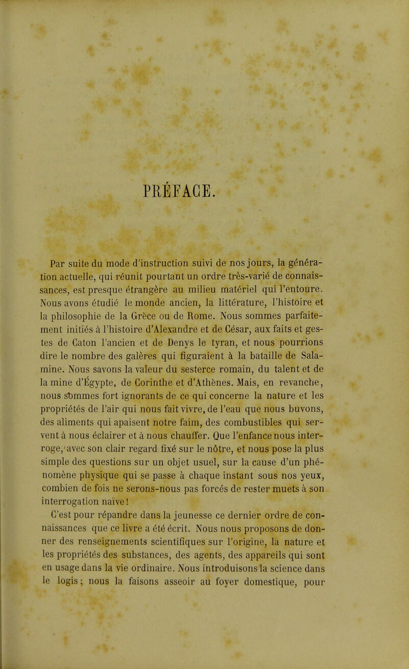 PRÉFACE. Par suite du mode d'instruction suivi de nos jours, la généra- tion actuelle, qui réunit pourtant un ordre très-varié de connais- sances, est presque étrangère au milieu matériel qui l'entoure. Nous avons étudié le monde ancien, la littérature, l'histoire et la philosophie de la Grèce ou de Rome. Nous sommes parfaite- ment initiés à l'histoire d'Alexandre et de César, aux faits et ges- tes de Gaton l'ancien et de Denys le tyran, et nous pourrions dire le nombre des galères qui figuraient à la bataille de Sala- mine. Nous savons la valeur du sesterce romain, du talent et de lamine d'Egypte, de Gorinthe et d'Athènes. Mais, en revanche, nous sîjmmes fort ignorants de ce qui concerne la nature et les propriétés de l'air qui nous fait vivre, de l'eau que nous buvons, des aliments qui apaisent notre faim, des combustibles qui ser- vent à nous éclairer et à nous chauffer. Que l'enfance nous inter- roge,'avec son clair regard fixé sur le nôtre, et nous pose la plus simple des questions sur un objet usuel, sur la cause d'un phé- nomène physique qui se passe à chaque instant sous nos yeux, combien de fois ne serons-nous pas forcés de rester muets à son interrogation naïve ! C'est pour répandre dans la jeunesse ce dernier ordre de con- naissances que ce livre a été écrit. Nous nous proposons de don- ner des renseignements scientifiques sur l'origine, la nature et les propriétés des substances, des agents, des appareils qui sont en usage dans la vie ordinaire. Nous introduisons la science dans le logis ; nous la faisons asseoir au foyer domestique, pour