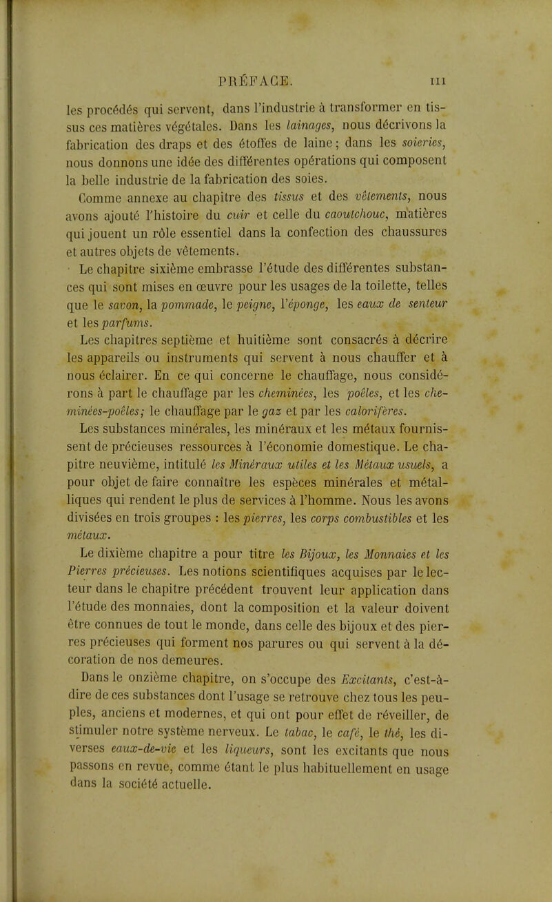 les procédés qui servent, dans l'industrie à transformer en tis- sus ces matières végétales. Dans les lainages, nous décrivons la fabrication des draps et des étoffes de laine ; dans les soieries, nous donnons une idée des différentes opérations qui composent la belle industrie de la fabrication des soies. Comme annexe au chapitre des tissus et des vêlements, nous avons ajouté l'histoire du cioir et celle du caoutchouc, matières qui jouent un rôle essentiel dans la confection des chaussures et autres objets de vêtements. Le chapitre sixième embrasse l'étude des différentes substan- ces qui sont mises en œuvre pour les usages de la toilette, telles que le savon, la pommade, le peigne, Véponge, les eaux de senteur et les parfums. Les chapitres septième et huitième sont consacrés à décrire les appareils ou instruments qui servent à nous chauffer et à nous éclairer. En ce qui concerne le chauffage, nous considé- rons à part le chauffage par les cheminées, les poêles, et les che- minées-poêles; le chauffage par le gaz et par les calorifères. Les substances minérales, les minéraux et les métaux fournis- sent de précieuses ressources à l'économie domestique. Le cha- pitre neuvième, intitulé les Minéraux utiles et les Métaux usuels, a pour objet de faire connaître les espèces minérales et métal- liques qui rendent le plus de services à l'homme. Nous les avons divisées en trois groupes : les pierres, les corps combustibles et les métaux. Le dixième chapitre a pour titre les Bijoux, les Monnaies et les Pierres précieuses. Les notions scientifiques acquises par le lec- teur dans le chapitre précédent trouvent leur application dans l'étude des monnaies, dont la composition et la valeur doivent être connues de tout le monde, dans celle des bijoux et des pier- res précieuses qui forment nos parures ou qui servent à la dé- coration de nos demeures. Dans le onzième chapitre, on s'occupe des Excitants, c'est-à- dire de ces substances dont l'usage se retrouve chez tous les peu- ples, anciens et modernes, et qui ont pour effet de réveiller, de stimuler notre système nerveux. Le tabac, le café, le thé, les di- verses eaux-de-vie et les liqueurs, sont les excitants que nous passons en revue, comme étant le plus habituellement en usage dans la société actuelle.