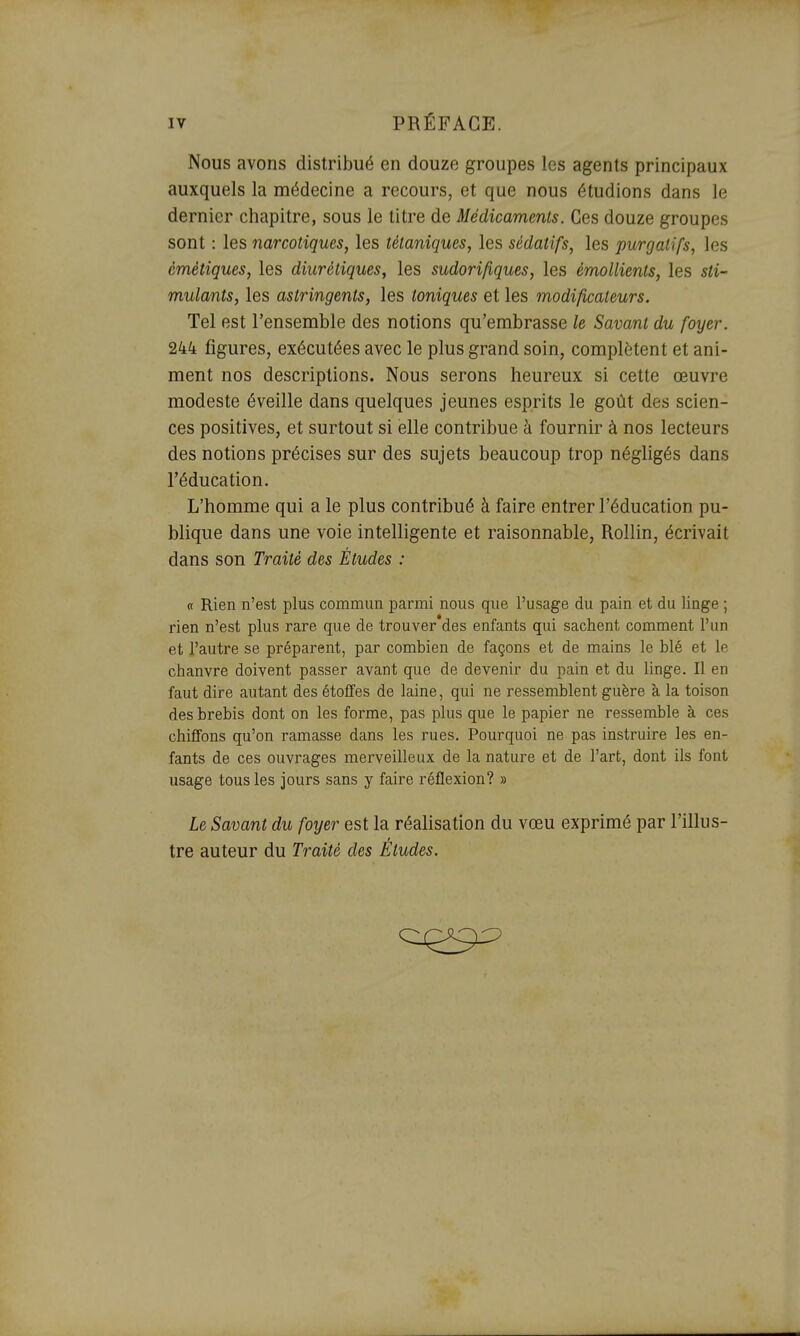 Nous avons distribué en douze groupes les agents principaux auxquels la médecine a recours, et que nous étudions dans le dernier chapitre, sous le titre de Médicaments. Ces douze groupes sont : les narcotiques, les tétaniques, les sédatifs, les purgatifs, les émétiques, les diurétiques, les sudorifiques, les émollients, les sti- mulants, les astringents, les toniques et les modificateurs. Tel est l'ensemble des notions qu'embrasse le Savant du foyer. 244 figures, exécutées avec le plus grand soin, complètent et ani- ment nos descriptions. Nous serons heureux si cette œuvre modeste éveille dans quelques jeunes esprits le goût des scien- ces positives, et surtout si elle contribue h fournir à nos lecteurs des notions précises sur des sujets beaucoup trop négligés dans l'éducation. L'homme qui a le plus contribué à faire entrer l'éducation pu- blique dans une voie intelligente et raisonnable, Rollin, écrivait dans son Traité des Études : a Rien n'est plus commun parmi nous que l'usage du pain et du linge ; rien n'est plus rare que de trouver des enfants qui sachent comment l'un et l'autre se préparent, par combien de façons et de mains le blé et le chanvre doivent passer avant que de devenir du pain et du linge. Il en faut dire autant des étoffes de laine, qui ne ressemblent guère à la toison des brebis dont on les forme, pas plus que le papier ne ressemble à ces chiffons qu'on ramasse dans les rues. Pourquoi ne pas instruire les en- fants de ces ouvrages merveilleux de la nature et de l'art, dont ils font usage tous les jours sans y faire réflexion? » Le Savant du foyer est la réalisation du vœu exprimé par l'illus- tre auteur du Traité des Etudes.