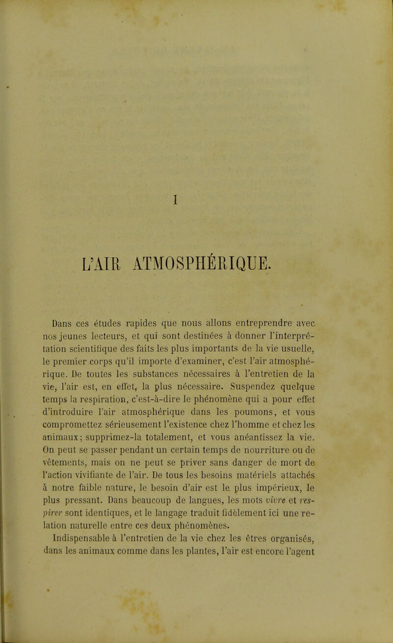 I L'AIR ATMOSPHÉRIQUE. Dans ces études rapides que nous allons entreprendre avec nos jeunes lecteurs, et qui sont destinées à donner l'interpré- tation scientifique des faits les plus importants de la vie usuelle, le premier corps qu'il importe d'examiner, c'est l'air atmosphé- rique. De toutes les substances nécessaires à l'entretien de la vie, l'air est, en elTet,- la plus nécessaire. Suspendez quelque temps la respiration, c'est-à-dire le phénomène qui a pour efifet d'introduire l'air atmosphérique dans les poumons, et vous compromettez sérieusement l'existence chez l'homme et chez les animaux; supprimez-la totalement, et vous anéantissez la vie. On peut se passer pendant un certain temps de nourriture ou de vêtements, mais on ne peut se priver sans danger de mort de l'action vivifiante de l'air. De tous les besoins matériels attachés à notre faible nature, le besoin d'air est le. plus impérieux, le plus pressant. Dans beaucoup de langues, les mots vivre et res- pirer sont identiques, et le langage traduit fidèlement ici une re- lation naturelle entre ces deux phénomènes. Indispensable à l'entretien de la vie chez les êtres organisés, dans les animaux comme dans les plantes, l'air est encore l'agent