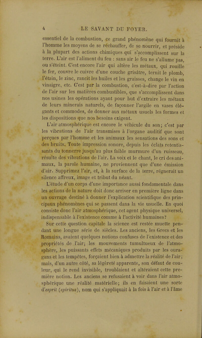 essentiel de la combustion, ce grand phénomène qui fournit à l'homme les moyens de se réchaufîer, de se nourrir, et préside à la plupart des actions chimiques qui s'accomplissent sur la terre. L'air est l'aliment du feu : sans air le feu ne s'allume pas, ou s'éteint. C'est encore l'air qui altère les métaux, qui rouille le fer, couvre le cuivre d'une couche grisâtre, ternit le plomb, l'étain, le zinc, rancit les huiles et les graisses, change le vin en vinaigre, etc. C'est par la combustion, c'est-à-dire par l'action de l'air sur les matières combustibles, que s'accomplissent dans nos usines les opérations ayant pour but d'extraire les métaux de leurs minerais naturels, de façonner l'argile en vases élé- gants et commodes, de donner aux métaux usuels les formes et les dispositions que nos besoins exigent. L'air atmosphérique est encore le véhicule du son ; c'est par les vibrations de l'air transmises à l'organe auditif que sont perçues par l'homme et les animaux les sensations des sons et des bruits. Toute impression sonore, depuis les éclats retentis- sants du tonnerre jusqu'au plus faible murmure d'un ruisseau, résulte des vibrations de l'air. La voix et le chant, le cri des ani- maux, la parole humaine, ne proviennent que d'une émission d'air. Supprimez l'air, et, à la surface de la terre, régnerait un silence affreux, image et tribut du néant. L'étude d'un corps d'une importance aussi fondamentale dans les actions de la nature doit donc arriver en première ligne dans un ouvrage destiné à donner l'explication scientifique des prin- cipaux phénomènes qui se passent dans la vie usuelle. En quoi consiste donc l'air atmosphérique, cet agent physique universel, indispensable à l'existence comme à l'activité humaines? Sur cette question capitale la science est restée muette pen- dant une longue série de siècles. Les anciens, les Grecs et les Romains, avaient quelques notions confuses de l'existence et des propriétés de l'air; les mouvements tumultueux de l'atmo- sphère, les puissants effets mécaniques produits par les oura- gans et les tempêtes, forçaient bien à admettre la réalité de l'air; mais, d'un autre côté, sa légèreté apparente, son défaut de cou- leur, qui le rend invisible, troublaient et altéraient cette pre- mière notion. Les anciens se refusaient à voir dans l'air atmo- sphérique une réalité matérielle; ils en faisaient une sorte d'esprit {spiritus)^ nom qui s'appliquait à la fois à l'air et à l'âme