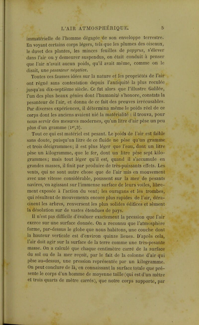 immatérielle de l'homme dégagée de son enveloppe terrestre. En voyant certains corps légers, tels que les plumes des oiseaux, le duvet des plantes, les minces feuilles de papyrus, s'élever dans l'air ou y demeurer suspendus, on était conduit à penser que l'air n'avait aucun poids, qu'il avait même, comme on le disait, une pesanteur négative. Toutes ces fausses idées sur la nature et les propriétés de l'air ont régné sans contestation depuis l'antiquité la plus reculée jusqu'au dix-septième siècle. Ce fut alors que l'illustre Galilée, l'un des plus beaux génies dont l'humanité s'honore,, constata la pesanteur de l'air, et donna de ce fait des preuves irrécusables. Par diverses expériences, il détermina même le poids réel de ce corps dont les anciens avaient nié la matérialité : il trouva, pour nous servir des mesures modernes, qu'un litre d'air pèse un peu plus d'un gramme (l^^S). Tout ce qui est matériel est pesant. Le poids de l'air est faible sans doute, puisqu'un litre de ce fluide ne pèse qu'un gramme et trois décigrammes; il est plus léger que l'eau, dont un litre pèse un kilogramme, que le fer, dont un litre pèse sept kilo- grammes; mais tout léger qu'il est, quand il s'accumule en grandes masses, il finit par produire de très-puissants effets. Les vents, qui ne sont autre chose que de l'air mis en mouvement avec une vitesse considérable, poussent sur la mer de pesants navires,'en agissant sur l'immense surface de leurs voiles, libre- ment exposée à l'action du vent; les ouragans et les trombes, qui résultent de mouvements encore plus rapides de l'air, déra- cinent les arbres, renversent les plus solides édifices et sèment la désolation sur de vastes étendues de pays. Il n'est pas difficile d'évaluer exactement la pression que l'air exerce sur une surface donnée. On a reconnu que l'atmosphère forme, par-dessus le globe que nous habitons, une couche dont la hauteur verticale est d'environ quinze lieues. D'après cela, l'air doit agir sur la surface de la terre comme une très-pesante masse. On a calculé que chaque centimètre carré de la surface du sol ou de la mer reçoit, par le fait de la colonne d'air qui pèse au-dessus, une pression représentée par un kilogramme. On peut conclure de là, en connaissant la surface totale que pré- sente le corps d'un homme de moyenne taille (qui est d'un mètre et trois quarts de mètre carrés), que notre corps supporte, par