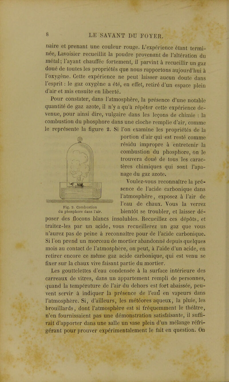 naire et prenant une couleur rouge. L'expérience étant termi- née, Lavoisier recueillit la poudre provenant de l'altération du métal; l'ayant chauffée fortement, il parvint à recueillir un gaz doué de toutes les propriétés que nous rapportons aujourd'hui à l'oxygène. Cette expérience ne peut laisser aucun doute dans l'esprit : le gaz oxygène a été, en effet, retiré d'un espace plein d'air et mis ensuite en liberté. Pour constater, dans l'atmosphère, la présence d'une notable quantité de gaz azote, il n'y a qu'à répéter cette expérience de- venue, pour ainsi dire, vulgaire dans les leçons de chimie : la combustion du phosphore dans une cloche remplie d'air, comme le représente la figure 2. Si l'on examine les propriétés de la portion d'air qui est resté comme résidu impropre à entretenir la combustion du phosphore, on le trouvera doué de tous les carac- tères chimiques qui sont l'apa- nage du gaz azote. Voulez-vous reconnaître la pré- sence de l'acide carbonique dans l'atmosphère, exposez à l'air de l'eau de chaux. Vous la verrez bientôt se troubler, et laisser dé- poser des flocons blancs insolubles. Recueillez ces dépôts, et traitez-les par un acide, vous recueillerez un gaz que vous n'aurez pas de peine à reconnaître pour de l'acide carbonique. Si l'on prend un morceau de mortier abandonné depuis quelques mois au contact de l'atmosphère, on peut, à l'aide d'un acide, en retirer encore ce même gaz acide carbonique, qui est venu se fixer sur la chaux vive faisant partie du mortier. Les gouttelettes d'eau condensée à la surface intérieure des carreaux de vitres, dans un appartement rempli de personnes, quand la température de l'air du dehors est fort abaissée, peu- vent servir à indiquer la présence de l'eaiî en vapeurs dans l'atmosphère. Si, d'ailleurs, les météores aqueux, la pluie, les brouillards, dont l'atmosphère est si fréquemment le théâtre, n'en fournissaient pas une démonstration satisfaisante, il suffi- rait d'apporter dans une salle un vase plein d'un mélange réfri- gérant pour prouver expérimentalement le fait en question. On Fig. 2. Combustion du phosphore dans l'air.