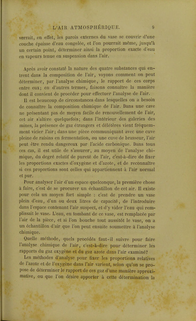 verrait, en effet, les parois externes du vase se couvrir d'une couche épaisse d'eau congelée, et l'on pourrait même, jusqu'à un certain point, déterminer ainsi la proportion exacte d'eau en vapeurs tenue en suspension dans l'air. Après avoir constaté la nature des quatre substances qui en- trent dans la composition de l'air, voyons comment on peut déterminer, par l'analyse chimique, le rapport de ces corps entre eux; en d'autres termes, faisons connaître la manière dont il convient de procéder pour effectuer l'analyse de l'air. Il est beaucoup de circonstances dans lesquelles on a besoin de connaître la composition chimique de l'air. Dans une cave ne présentant pas de moyen facile de renouvellement de l'air, cet air s'altère quelquefois; dans l'intérieur des galeries des mines, la présence de gaz étrangers et délétères vient fréquem- ment vicier l'air ; dans une pièce communiquant avec une cuve pleine de raisins en fermentation, ou une cuve de brasseur, l'air peut être rendu dangereux par l'acide carbonique. Dans tous ces cas, il est utile de s'assurer, au moyen de l'analyse chi- mique, du degré relatif de pureté de l'air, c'est-à-dire de fixer les proportions exactes d'oxygène et d'azote, et de reconnaître si ces proportions sont celles qui appartiennent à l'air normal et pur. Pour analyser l'air d'un espace quelconque, la première chose à faire, c'est de se procurer un échantillon de cet air. Il existe pour cela un moyen fort simple : c'est de prendre un vase plein d'eau, d'un ou deux litres de capacité, de l'introduire dans l'espace contenant l'air suspect, et d'y vider l'eau qui rem- plissait le vase. L'eau, en tombant de ce vase, est remplacée par l'air de la pièce, et si l'on bouche tout aussitôt le vase, on a un échantillon d'air que l'on peut ensuite soumettre à l'analyse chimique. Quelle méthode, quels procédés faut-il suivre pour faire l'analyse chimique de l'air, c'est-à-dire pour déterminer les rapports du gaz oxygène et du gaz azote dans l'air examiné? Les méthodes d'analyse pour fixer les proportions relatives de l'azote et de l'oxygène dans l'air varient, selon qu'on se pro- pose de déterminer le rapport de ces gaz d'une manière approxi- mative, ou que l'on désire apporter à cette détermination la