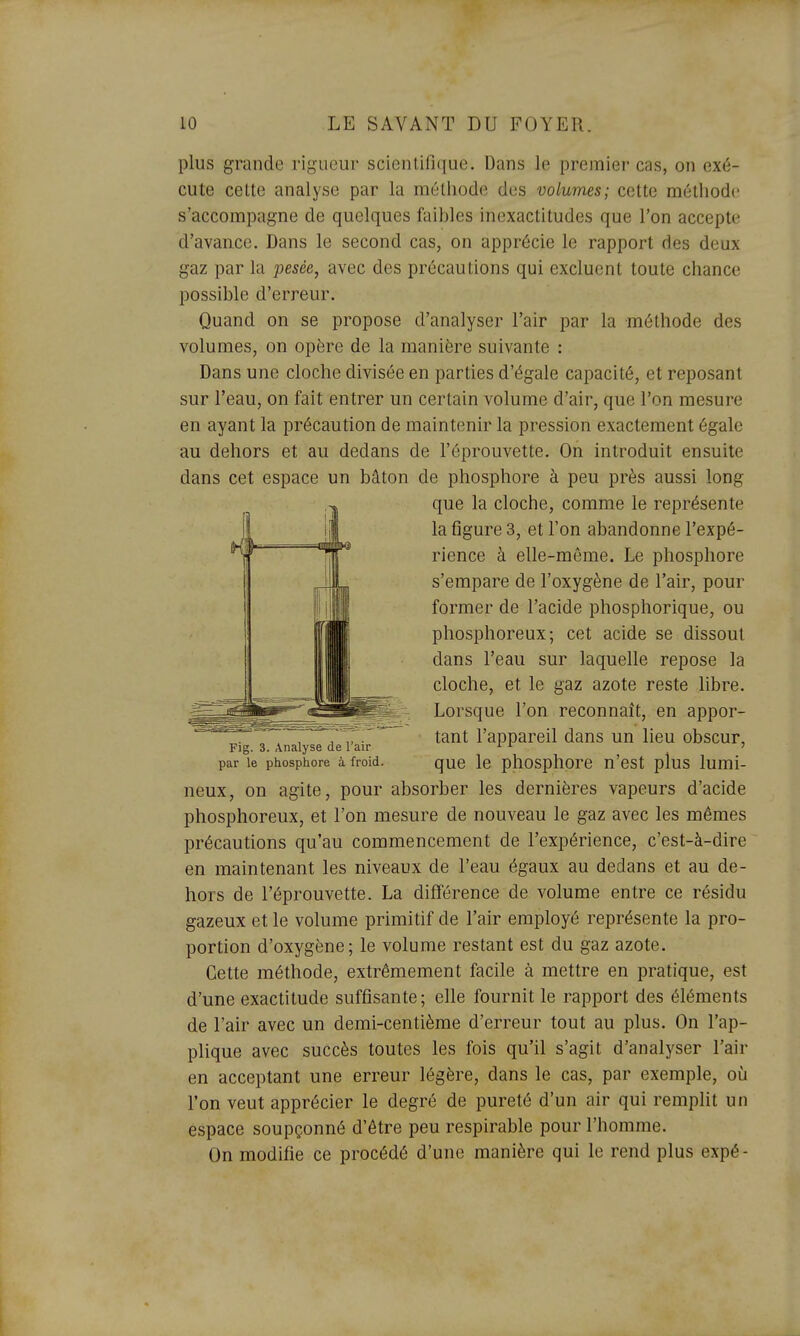 plus grande rigueur scientifique. Dans le premier cas, on exé- cute cette analyse par la méthode des volumes; cette méthode s'accompagne de quelques faibles inexactitudes que l'on accepte d'avance. Dans le second cas, on apprécie le rapport des deux gaz par la pesée, avec des précautions qui excluent toute chance possible d'erreur. Quand on se propose d'analyser l'air par la méthode des volumes, on opère de la manière suivante : Dans une cloche divisée en parties d'égale capacité, et reposant sur l'eau, on fait entrer un certain volume d'air, que l'on mesure en ayant la précaution de maintenir la pression exactement égale au dehors et au dedans de l'éprouvette. On introduit ensuite dans cet espace un bâton de phosphore à peu près aussi long neux, on agite, pour absorber les dernières vapeurs d'acide phosphoreux, et l'on mesure de nouveau le gaz avec les mêmes précautions qu'au commencement de l'expérience, c'est-à-dire en maintenant les niveaux de l'eau égaux au dedans et au de- hors de l'éprouvette. La différence de volume entre ce résidu gazeux et le volume primitif de l'air employé représente la pro- portion d'oxygène; le volume restant est du gaz azote. Cette méthode, extrêmement facile à mettre en pratique, est d'une exactitude suffisante; elle fournit le rapport des éléments de l'air avec un demi-centième d'erreur tout au plus. On l'ap- plique avec succès toutes les fois qu'il s'agit d'analyser l'air en acceptant une erreur légère, dans le cas, par exemple, où l'on veut apprécier le degré de pureté d'un air qui remplit un espace soupçonné d'être peu respirable pour l'homme. On modifie ce procédé d'une manière qui le rend plus expé- Fig. 3. Analyse de l'air par le phosphore à froid. que la cloche, comme le représente la figure 3, et Ton abandonne l'expé- rience à elle-même. Le phosphore s'empare de l'oxygène de l'air, pour former de l'acide phosphorique, ou phosphoreux; cet acide se dissout dans l'eau sur laquelle repose la cloche, et le gaz azote reste libre. Lorsque l'on reconnaît, en appor- tant l'appareil dans un lieu obscur, que le phosphore n'est plus lumi-