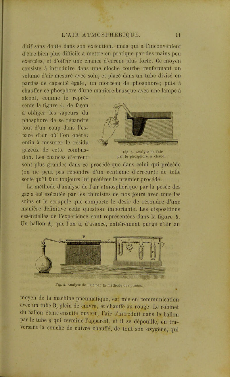 ditif sans doute dans son exécution, mais qui a l'inconvénient d'être bien plus difficile à mettre en pratique par des mains peu exercées, et d'offrir une chance d'erreur plus forte. Ce moyen consiste à introduire dans une cloche courbe renfermant un volume d'air mesuré avec soin, et placé dans un tube divisé en parties de capacité égale, un morceau de phosphore; puis à chauffer ce phosphore d'une manière brusque avec une lampe à alcool, comme le repré- sente la figure 4, de façon à obliger les vapeurs du phosphore de se répandre tout d'un coup dans l'es- pace d'air où l'on opère; enfin à mesurer le résidu gazeux de cette COmbuS- Fig. 4. Analyse de rair tion. Les chances d'erreur P^f le phosphore à chaud, sont plus grandes dans ce procédé que dans celui qui précède (on ne peut pas répondre d'un centième d'erreur); de telle sorte qu'il faut toujours lui préférer le premier procédé. La méthode d'analyse de l'air atmosphérique par la pesée des gaz a été exécutée par les chimistes de nos jours avec tous les soins et le scrupule que comporte le désir de résoudre d'une manière définitive cette question importante. Les dispositions essentielles de l'expérience sont représentées dans la figure 5, Un ballon A, que l'on a, d'avance, entièrement purgé d'air au moyen de la machine pneumatique, est mis en communication avec un tube B, plein de cuivre, et chauffé au rouge. Le robinet du ballon étant ensuite ouvert, l'air s'introduit dans le ballon par le tube g qui termine l'appareil, et il se dépouille, en tra- versant la couche de cuivre chauffé, de tout son oxygène, qui