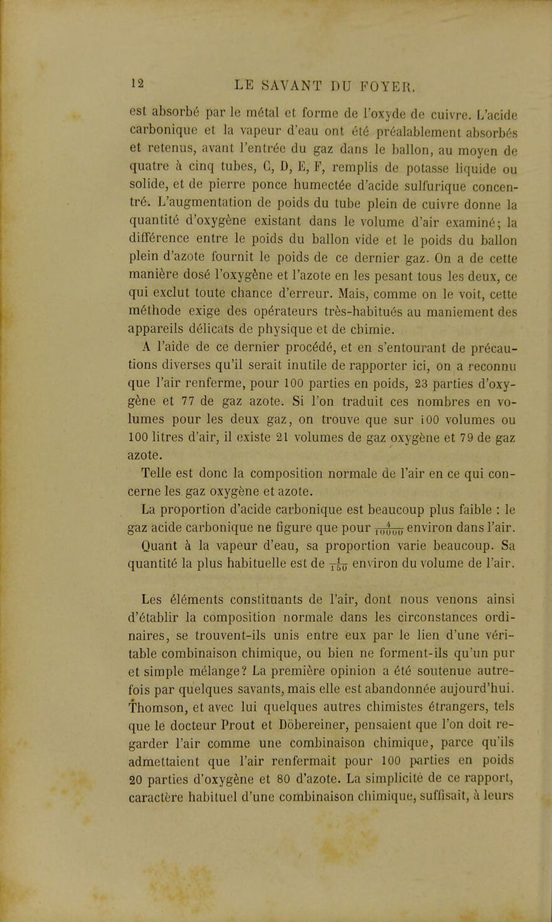 est absorbé par le métal et forme de l'oxyde de cuivre. L'acide carbonique et la vapeur d'eau ont été préalablement absorbés et retenus, avant l'entrée du gaz dans le ballon, au moyen de quatre à cinq tubes, G, D, E, P, remplis de potasse liquide ou solide, et de pierre ponce humectée d'acide sullurique concen- tré. L'augmentation de poids du tube plein de cuivre donne la quantité d'oxygène existant dans le volume d'air examiné; la différence entre le poids du ballon vide et le poids du ballon plein d'azote fournit le poids de ce dernier gaz. On a de cette manière dosé l'oxygène et l'azote en les pesant tous les deux, ce qui exclut toute chance d'erreur. Mais, comme on le voit, cette méthode exige des opérateurs très-habitués au maniement des appareils délicats de physique et de chimie. A l'aide de ce dernier procédé, et en s'entourant de précau- tions diverses qu'il serait inutile de rapporter ici, on a reconnu que l'air renferme, pour 100 parties en poids, 23 parties d'oxy- gène et 77 de gaz azote. Si l'on traduit ces nombres en vo- lumes pour les deux gaz, on trouve que sur iOO volumes ou 100 litres d'air, il existe 21 volumes de gaz oxygène et 79 de gaz azote. Telle est donc la composition normale de l'air en ce qui con- cerne les gaz oxygène et azote. La proportion d'acide carbonique est beaucoup plus faible : le gaz acide carbonique ne figure que pour environ dans l'air. Quant à la vapeur d'eau, sa proportion varie beaucoup. Sa quantité la plus habituelle est de environ du volume de l'air. Les éléments constituants de l'air, dont nous venons ainsi d'établir la composition normale dans les circonstances ordi- naires, se trouvent-ils unis entre eux par le lien d'une véri- table combinaison chimique, ou bien ne forment-ils qu'un pur et simple mélange? La première opinion a été soutenue autre- fois par quelques savants, mais elle est abandonnée aujourd'hui. Thomson, et avec lui quelques autres chimistes étrangers, tels que le docteur Prout et Dobereiner, pensaient que l'on doit re- garder l'air comme une combinaison chimique, parce qu'ils admettaient que l'air renfermait pour 100 parties en poids 20 parties d'oxygène et 80 d'azote. La simplicité de ce rapport, caractère habituel d'une combinaison chimique, suffisait, à leurs