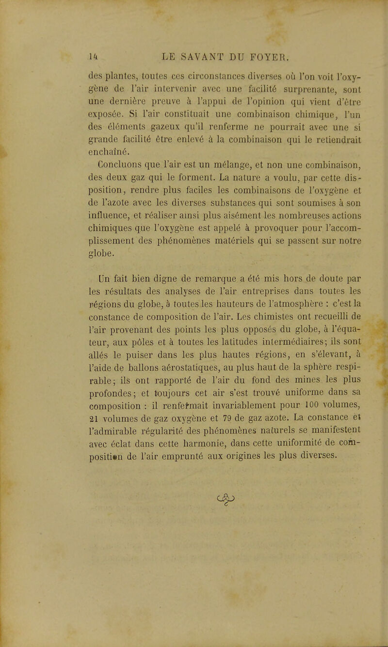 des plantes, toutes ces circonstances diverses oîi Ton voit l'oxy- gène de l'air intervenir avec une facilité surprenante, sont une dernière preuve à l'appui de l'opinion qui vient d'être exposée. Si l'air constituait une combinaison chimique, l'un des éléments gazeux qu'il renferme ne pourrait avec une si grande facilité être enlevé à la combinaison qui le retiendrait enchaîné. Concluons que l'air est un mélange, et non une combinaison, des deux gaz qui le forment. La nature a voulu, par cette dis- position, rendre plus faciles les combinaisons de l'oxygène et de l'azote avec les diverses substances qui sont soumises à son influence, et réaliser amsi plus aisément les nombreuses actions chimiques que l'oxygène est appelé à provoquer pour l'accom- plissement des phénomènes matériels qui se passent sur notre globe. Un fait bien digne de remarque a été mis hors de doute par les résultats des analyses de l'air entreprises dans toutes les régions du globe, à toutes.les hauteurs de l'atmosphère : c'est la constance de composition de l'air. Les chimistes ont recueilli de l'air provenant des points les plus opposés du globe, à l'équa- teur, aux pôles et à toutes les latitudes intermédiaires; ils sont allés le puiser dans les plus hautes régions, en s'élevant, à l'aide de ballons aérostatiques, au plus haut de la sphère respi- rable; ils ont rapporté de l'air du fond des mines les plus profondes; et toujours cet air s'est trouvé uniforme dans sa composition : il renfermait invariablement pour 100 volumes, 21 volumes de gaz oxygène et 79 de gaz azote. La constance et l'admirable régularité des phénomènes naturels se manifestent avec éclat dans cette harmonie, dans cette uniformité de com- positisn de l'air emprunté aux origines les plus diverses.