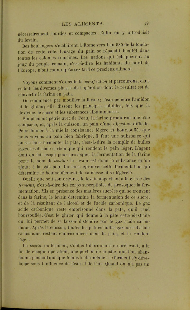 nécessairement lourdes et compactes. Enfin on y introduisit du levain. Des boulangers s'établirent à Rome vers l'an 580 de la fonda- tion de cette ville. L'usage du pain se répandit bientôt dans toutes les colonies romaines. Les nations qui échappèrent au joug du peuple romain, c'est-à-dire les habitants du nord de l'Europe, n'ont connu qu'assez tard ce précieux aliment. Voyons comment s'exécute la panification et parcourons, dans ce but, les diverses phases de l'opération dont le résultat est de convertir la farine en pain. On commence par mouiller la farine ; l'eau pénètre l'amidon et le gluten; elle dissout les principes solubles, tels que la dextrine, le sucre et les substances albumineuses. Simplement pétrie avec de l'eau, la farine produirait une pâte compacte, et, après la cuisson, un pain d'une digestion difficile. Pour donner à la mie la consistance légère et boursouflée que nous voyons au pain bien fabriqué, il faut une substance qui puisse faire fermenter la pâte, c'est-à-dire la remplir de bulles gazeuses d'acide carbonique qui rendent le pain léger. L'agent dont on fait usage pour provoquer la fermentation de la farine porte le nom de levain : le levain est donc la substance qu'on ajoute à la pâte pour lui faire éprouver cette fermentation qui détermine le boursouflement de sa masse et sa légèreté. Quelle que soit son origine, le levain appartient à la classe des ferments, c'est-à-dire des corps susceptibles de provoquer la fer- mentation. Mis en présence des matières sucrées qui se trouvent dans la farine, le levain détermine la fermentation de ce sucre, et de là résultent de l'alcool et de l'acide carbonique. Le gaz acide carbonique reste emprisonné dans la pâte, qu'il rend boursouflée. C'est le gluten qui donne à la pâte cette élasticité qui lui permet de se laisser distendre par le gaz acide carbo- nique. Après la cuisson, toutes les petites bulles gazeuses-d'acide carbonique restent emprisonnées dans le pain, et le rendent léger. Le levain, ou ferment, s'obtient d'ordinaire en prélevant, à la fin de chaque opération, une portion de la pâte, que l'on aban- donne pendant quelque temps à elle-même : le ferment s'y déve- loppe sous l'influence de l'eau et de l'air. Quand on n'a pas un