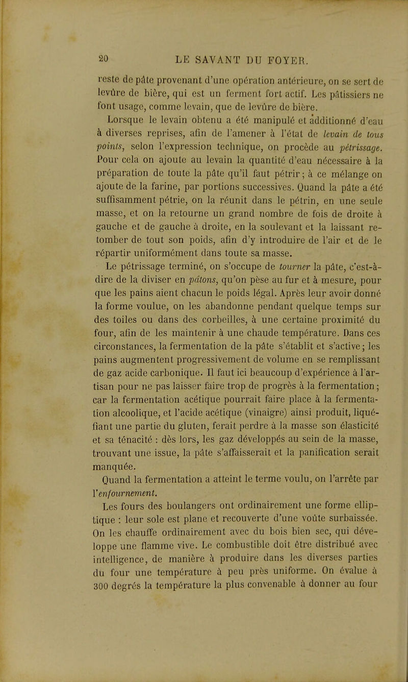 reste de pûte provenant d'une opération antérieure, on se sert de levûre de bière, qui est un ferment fort actif. Les pâtissiers ne font usage, comme levain, que de levure de bière. Lorsque le levain obtenu a été manipulé et additionné d'eau à diverses reprises, afin de l'amener à l'état de levain de tous points, selon l'expression technique, on procède au pétrissage. Pour cela on ajoute au levain la quantité d'eau nécessaire à la préparation de toute la pâte qu'il faut pétrir; à ce mélange on ajoute de la farine, par portions successives. Quand la pâte a été suffisamment pétrie, on la réunit dans le pétrin, en une seule masse, et on la retourne un grand nombre de fois de droite à gauche et de gauche à droite, en la soulevant et la laissant re- tomber de tout son poids, afin d'y introduire de l'air et de le répartir uniformément dans toute sa masse. Le pétrissage terminé, on s'occupe de tourner la pâte, c'est-à- dire de la diviser en pâtons, qu'on pèse au fur et à mesure, pour que les pains aient chacun le poids légal. Après leur avoir donné la forme voulue, on les abandonne pendant quelque temps sur des toiles ou dans des corbeilles, à une certaine proximité du four, afin de les maintenir à une chaude température. Dans ces circonstances, la fermentation de la pâte s'établit et s'active; les pains augmentent progressivement de volume en se remplissant de gaz acide carbonique. Il faut ici beaucoup d'expérience à l'ar- tisan pour ne pas laisser faire trop de progrès à la fermentation ; car la fermentation acétique pourrait faire place à la fermenta- tion alcoolique, et l'acide acétique (vinaigre) ainsi produit, liqué- fiant une partie du gluten, ferait perdre à la masse son élasticité et sa ténacité : dès lors, les gaz développés au sein de la masse, trouvant une issue, la pâte s'affaisserait et la panification serait raanquée. Quand la fermentation a atteint le terme voulu, on l'arrête par y enfournement. Les fours des boulangers ont ordinairement une forme ellip- tique : leur sole est plane et recouverte d'une voûte surbaissée. On les chauffe ordinairement avec du bois bien sec, qui déve- loppe une flamme vive. Le combustible doit être distribué avec intelligence, de manière à produire dans les diverses parties du four une température à peu près uniforme. On évalue à 300 degrés la température la plus convenable à donner au four