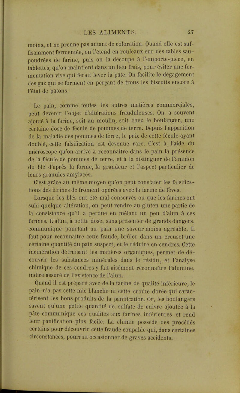 moins, et ne prenne pas autant de coloration. Quand elle est suf- fisamment fermentée, on l'étend en rouleaux sur des tables sau- poudrées de farine, puis on la découpe à l'emporte-pièce, en tablettes, qu'on maintient dans un lieu frais, pour éviter une fer- mentation vive qui ferait lever la pâte. On facilite le dégagement des gaz qui se forment en perçant de trous les biscuits encore à l'état de pâtons. Le pain, comme toutes les autres matières commerciales, peut devenir l'objet d'altérations frauduleuses. On a souvent ajouté à la farine, soit au moulin, soit chez le boulanger, une certaine dose de fécule de pommes de terre. Depuis l'apparition de la maladie des pommes de terre, le prix de cette fécule ayant doublé, cette falsification est devenue rare. C'est à l'aide du microscope qu'on arrive à reconnaître dans le pain la présence de la fécule de pommes de terre, et à la distinguer de l'amidon du blé d'après la forme, la grandeur et l'aspect particulier de leurs granules amylacés. C'est grâce au même moyen qu'on peut constater les falsifica- tions des farines de froment opérées avec la farine de fèves. Lorsque les blés ont été mal conservés ou que les farines ont subi quelque altération, on peut rendre au gluten une partie de la consistance qu'il a perdue en mêlant un peu d'alun à ces farines. L'alun, à petite dose, sans présenter de grands dangers, communique pourtant au pain une saveur moins agréable. 11 faut pour reconnaître cette fraude, brûler dans un creuset une certaine quantité du pain suspect, et le réduire en cendres. Cette incinération détruisant les matières organiques, permet de dé- couvrir les substances minérales dans le résidu, et l'analyse chimique de ces cendres y fait aisément reconnaître l'alumine, indice assuré de l'existence de l'alun. Quand il est préparé avec de la farine de qualité inférieure, le pain n'a pas cette mie blanche ni cette croûte dorée qui carac- térisent les bons produits de la panification. Or, les boulangers savent qu'une petite quantité de sulfate de cuivre ajoutée à la pâte communique ces qualités aux farines inférieures et rend •leur panification plus facile. La chimie possède des procédés certains pour découvrir cette fraude coupable qui, dans certaines circonstances, pourrait occasionner de graves accidents.