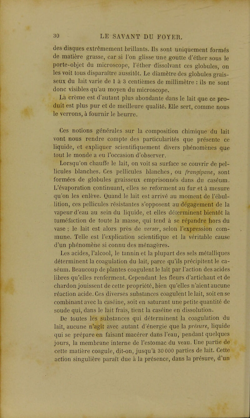 des disques extrêmement brillants. Ils sont uniquement formés de matière grasse, car si l'on glisse une goutte d'éther sous le porte-objet du microscope, l'éther dissolvant ces globules, on les voit tous disparaître aussitôt. Le diamètre des globules grais- seux du lait varie de 1 à 3 centièmes de millimètre : ils ne sont donc visibles qu'au moyen du microscope. Là crème est d'autant plus abondante dans le lait que ce pro- duit est plus pur et de meilleure qualité. Elle sert, comme nous le verrons, à fournir le beurre. Ces notions générales sur la composition chimique du lait vont nous rendre compte des particularités que présente ce liquide, et expliquer scientifiquement divers phénomènes que tout le monde a eu l'occasion d'observer. Lorsqu'on chauffe le lait, on voit sa surface se couvrir de pel- licules blanches. Ces pellicules blanches, ou frangipane, sont formées de globules graisseux emprisonnés dans du caséum. L'évaporation continuant, elles se reforment au fur et à mesure qu'on les enlève. Quand le lait est arrivé au moment de l'ébul- lition, ces pellicules résistantes s'opposent au dégagement de la vapeur d'eau au sein du liquide, et elles déterminent bientôt la tuméfaction de toute la masse, qui tend à se répandre hors du vase : le lait est alors près de verser, selon l'expression com- mune. Telle est l'explication scientifique et la véritable cause d'un phénomène si connu des ménagères. Les acides, l'alcool, le tannin et la plupart des sels métalliques déterminent la coagulation du lait, parce qu'ils précipitent le ca- séum. Beaucoup de plantes coagulent le lait par l'action des acides libres qu'elles renferment. Cependant les fleurs d'artichaut et de chardon jouissent de cette propriété, bien qu'elles n'aient aucune réaction acide. Ces diverses substances coagulent le lait, soit en se combinant avec la caséine, soit en saturant une petite quantité de soude qui, dans le lait frais, tient la caséine en dissolution. De toutes les substances qui déterminent la coagulation du lait, aucune n'agit avec autant d'énergie que la présure, liquide qui se prépare en faisant macérer dans l'eau, pendant quelques jours, la membrane interne de l'estomac du veau. Une partie de cette matière coagule, dit-on, jusqu'à 30 000 parties de lait. Cette action singulière paraît due à la présence, dans la présure, d'un