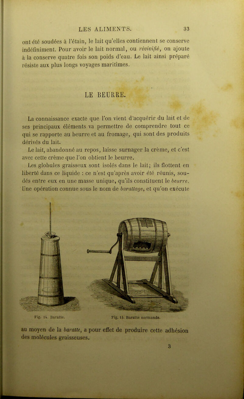 ont été soudées à l'étain, le lait qu'elles contiennent se conserve indéfiniment. Pour avoir le lait normal, ou révivifié, on ajoute à la conserve quatre fois son poids d'eau. Le lait ainsi préparé résiste aux plus longs voyages maritimes. LE BEURRE. La connaissance exacte que l'on vient d'acquérir du lait et de ses principaux éléments va permettre de comprendre tout ce qui se rapporte au beurre et au fromage, qui sont des produits dérivés du lait. Le lait, abandonné au repos, laisse surnager la crème, et c'est avec cette crème que l'on obtient le beurre. Les globules graisseux sont isolés dans le lait; ils flottent en liberté dans ce liquide : ce n'est qu'après avoir été réunis, sou- dés entre eux en une masse unique, qu'ils constituent le beurre. Une opération connue sous le nom de barattage, et qu'on exécute Fig. 14. Baratte. Fig. 15. Baratte normande. au moyen de la baratte, a pour effet de produire cette adhésion des molécules graisseuses. 3