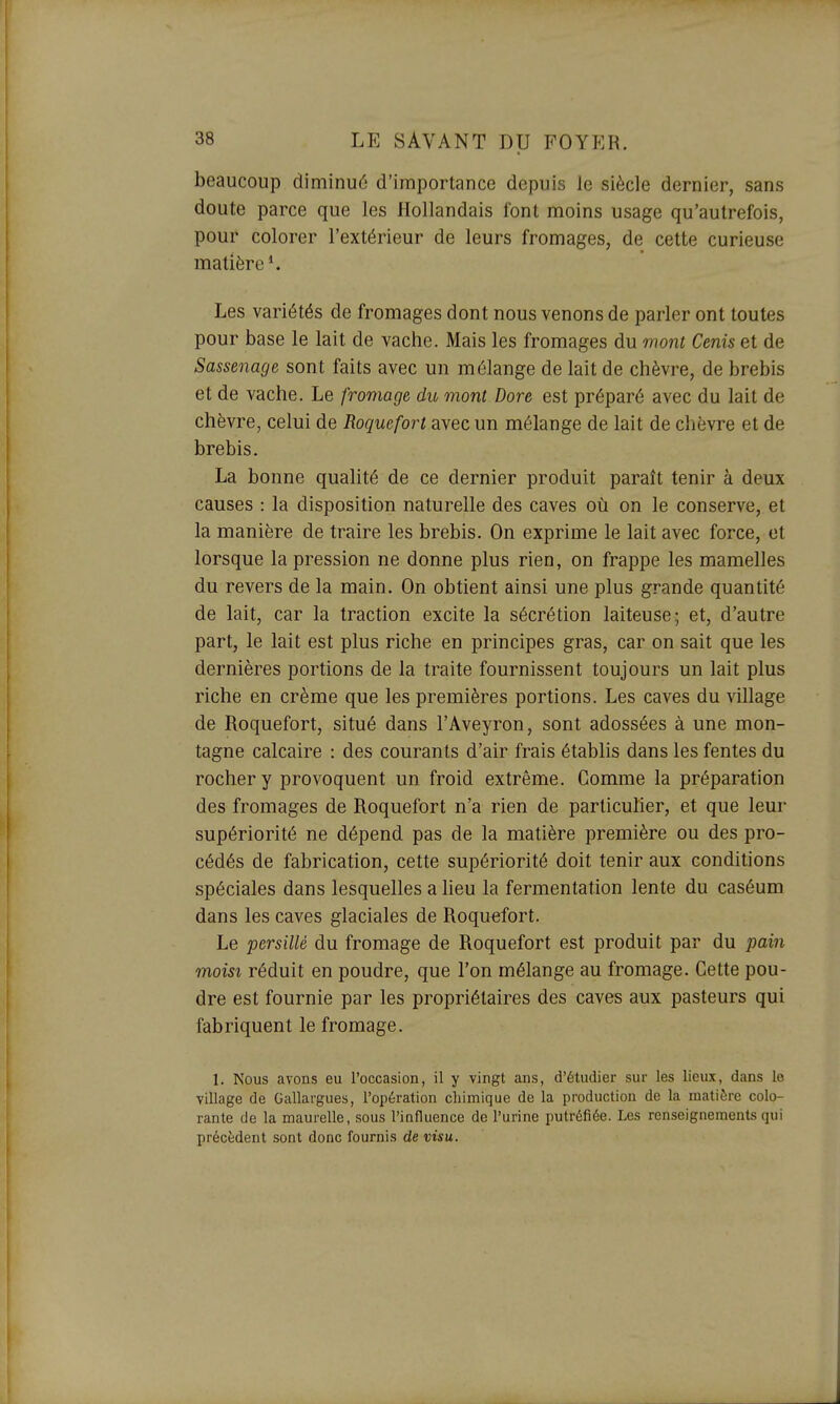 beaucoup diminué d'importance depuis le siècle dernier, sans doute parce que les Hollandais font moins usage qu'autrefois, pour colorer l'extérieur de leurs fromages, de cette curieuse matière*. Les variétés de fromages dont nous venons de parler ont toutes pour base le lait de vache. Mais les fromages du mont Cenis et de Sassenage sont faits avec un mélange de lait de chèvre, de brebis et de vache. Le fromage du mont Dore est préparé avec du lait de chèvre, celui de Roquefort avec un mélange de lait de chèvre et de brebis. La bonne qualité de ce dernier produit paraît tenir à deux causes : la disposition naturelle des caves où on le conserve, et la manière de traire les brebis. On exprime le lait avec force, et lorsque la pression ne donne plus rien, on frappe les mamelles du revers de la main. On obtient ainsi une plus grande quantité de lait, car la traction excite la sécrétion laiteuse; et, d'autre part, le lait est plus riche en principes gras, car on sait que les dernières portions de la traite fournissent toujours un lait plus riche en crème que les premières portions. Les caves du village de Roquefort, situé dans l'Aveyron, sont adossées à une mon- tagne calcaire : des courants d'air frais établis dans les fentes du rocher y provoquent un froid extrême. Comme la préparation des fromages de Roquefort n'a rien de particulier, et que leur supériorité ne dépend pas de la matière première ou des pro- cédés de fabrication, cette supériorité doit tenir aux conditions spéciales dans lesquelles a lieu la fermentation lente du caséum dans les caves glaciales de Roquefort. Le persillé du fromage de Roquefort est produit par du pain moisi réduit en poudre, que l'on mélange au fromage. Cette pou- dre est fournie par les propriétaires des caves aux pasteurs qui fabriquent le fromage. 1. Nous avons eu l'occasion, il y vingt ans, d'étudier sur les lieux, dans le village de Gallargues, l'opération cliimique de la production de la matière colo- rante de la maurelle, sous l'influence de l'urine putréfiée. Les renseignements qui précèdent sont donc fournis de visu.