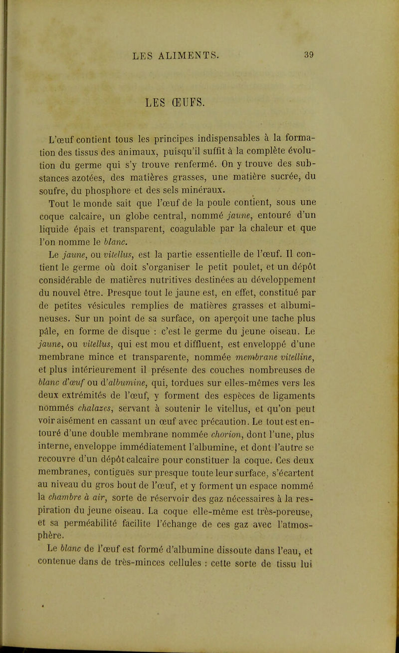 LES ŒUFS. L'œuf contient tous les principes indispensables à la forma- tion des tissus des animaux, puisqu'il suffit à la complète évolu- tion du germe qui s'y trouve renfermé. On y trouve des sub- stances azotées, des matières grasses, une matière sucrée, du soufre, du phosphore et des sels minéraux. Tout le monde sait que l'œuf de la poule contient, sous une coque calcaire, un globe central, nommé jaune, entouré d'un liquide épais et transparent, coagulable par la chaleur et que l'on nomme le blanc. Le jaune, ou vilellus, est la partie essentielle de l'œuf. Il con- tient le germe où doit s'organiser le petit poulet, et un dépôt considérable de matières nutritives destinées au développement du nouvel être. Presque tout le jaune est, en effet, constitué par de petites vésicules remplies de matières grasses et albumi- neuses. Sur un point de sa surface, on aperçoit une tache plus pâle, en forme de disque : c'est le germe du jeune oiseau. Le jaune, ou vUellus, qui est mou et diffluent, est enveloppé d'une membrane mince et transparente, nommée membrane vitelline, et plus intérieurement il présente des couches nombreuses de blanc d'œuf ou d'albumine, qui, tordues sur elles-mêmes vers les deux extrémités de l'œuf, y forment des espèces de ligaments nommés chalazes, servant à soutenir le vitellus, et qu'on peut voir aisément en cassant un œuf avec précaution. Le tout est en- touré d'une double membrane nommée chorion, dont l'une, plus interne, enveloppe immédiatement l'albumine, et dont l'autre se recouvre d'un dépôt calcaire pour constituer la coque. Ces deux membranes, contiguês sur presque toute leur surface, s'écartent au niveau du gros bout de l'œuf, et y forment un espace nommé la chambre à air, sorte de réservoir des gaz nécessaires à la res- piration du jeune oiseau. La coque elle-même est très-poreuse, et sa perméabilité facilite l'échange de ces gaz avec l'atmos- phère. Le blanc de l'œuf est formé d'albumine dissoute dans l'eau, et contenue dans de très-minces cellules : cette sorte de tissu lui