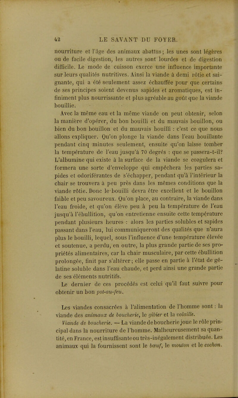 nourriture et l'ilge des animaux abattus ; les unes sont légères ou de facile digestion, les autres sont lourdes et de digestion difficile. Le mode de cuisson exerce une influence importante sur leurs qualités nutritives. Ainsi la viande à demi rôtie et sai- gnante, qui a été seulement assez échauffée pour que certains de ses principes soient devenus sapides et aromatiques, est in- finiment plus nourrissante et plus agréable au goût que la viande bouillie. Avec la même eau et la même viande on peut obtenir, selon la manière d'opérer, du bon bouilli et du mauvais bouillon, ou bien du bon bouillon et du mauvais bouilli : c'est ce que nous allons expliquer. Qu'on plonge la viande dans l'eau bouillante pendant cinq minutes seulement, ensuite qu'on laisse tomber la température de l'eau jusqu'à 70 degrés : que se passera-t-il? L'albumine qui existe à la surface de la viande se coagulera et formera une sorte d'enveloppe qui empêchera les parties sa- pides et odoriférantes de s'échapper, pendant qu'à l'intérieur la chair se trouvera à peu près dans les mêmes conditions que la viande rôtie. Donc le-bouilli devra être excellent et le bouillon faible et peu savoureux. Qu'on place, au contraire, la viande dans l'eau froide, et qu'on élève peu à peu la température de l'eau jusqu'à l'ébullition, qu'on entretienne ensuite cette température pendant plusieurs heures : alors les parties solubles et sapides passant dans l'eau, lui communiqueront des qualités que n'aura plus le bouilU, lequel, sous l'influence d'une température élevée et soutenue, a perdu, en outre, la plus grande partie de ses pro- priétés alimentaires, car la chair musculaire, par cette ébullition prolongée, finit par s'altérer; elle passe en partie à l'état de gé- latine soluble dans l'eau chaude, et perd ainsi une grande partie de ses éléments nutritifs. Le dernier de ces procédés est celui qu'il faut suivre pour obtenir un bon pot-au-feu. Les viandes consacrées à l'alimentation de l'homme sont : la viande des animaux de boucherie, le gibier et la volaille. Viande de boucherie. — La viande de boucherie joue le rôle prin- cipal dans la nourriture de l'homme. Malheureusement sa quan- tité, en France, est insuffisante ou très-inégalement distribuée. Les animaux qui la fournissent sont le bœuf, le mouton et le cochon.