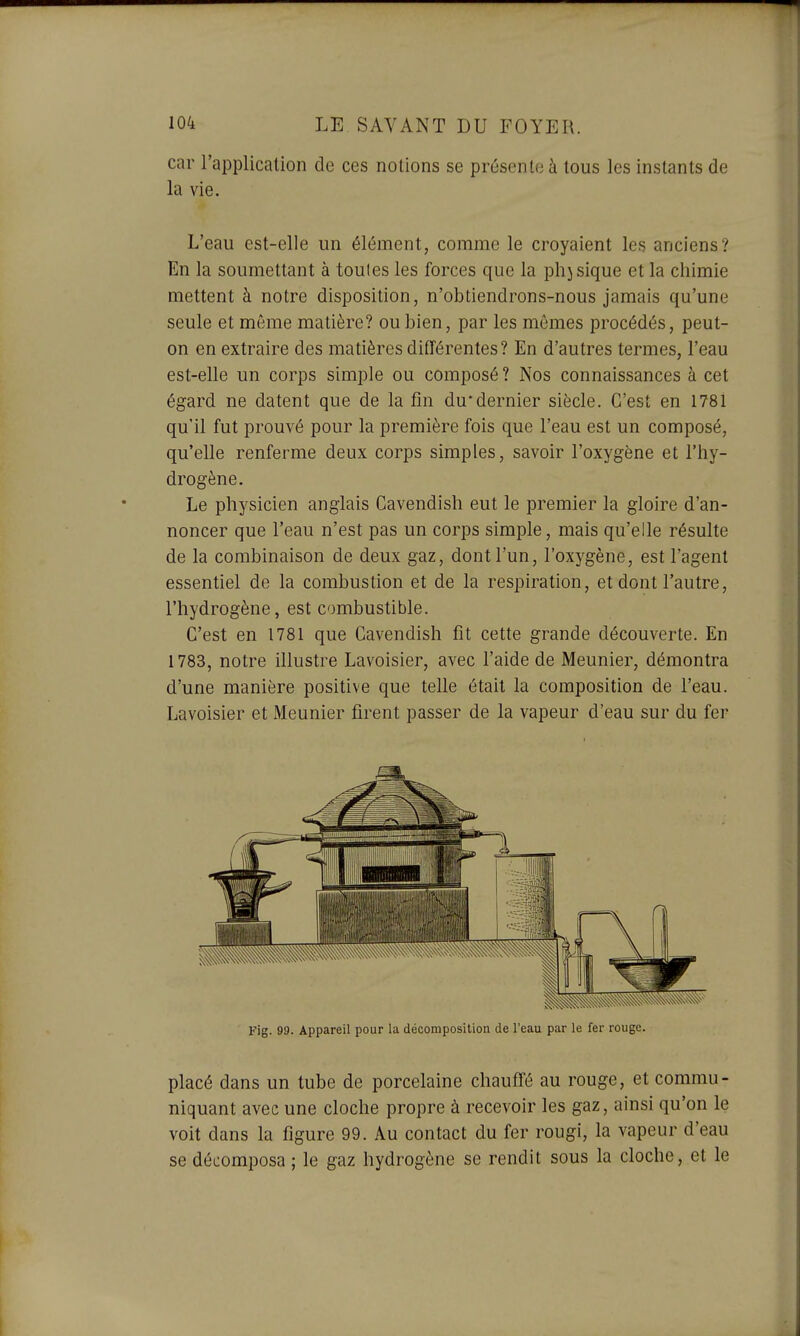 car l'application de ces notions se présente à tous les instants de la vie. L'eau est-elle un élément, comme le croyaient les anciens? En la soumettant à toutes les forces que la phjsique et la chimie mettent à notre disposition, n'obtiendrons-nous jamais qu'une seule et même matière? ou bien, par les mômes procédés, peut- on en extraire des matières différentes? En d'autres termes, l'eau est-elle un corps simple ou composé ? Nos connaissances à cet égard ne datent que de la fin du*dernier siècle. C'est en 1781 qu'il fut prouvé pour la première fois que l'eau est un composé, qu'elle renferme deux corps simples, savoir l'oxygène et l'hy- drogène. Le physicien anglais Cavendish eut le premier la gloire d'an- noncer que l'eau n'est pas un corps simple, mais qu'elle résulte de la combinaison de deux gaz, dont l'un, l'oxygène, est l'agent essentiel de la combustion et de la respiration, et dont l'autre, l'hydrogène, est combustible. C'est en 1781 que Cavendish fit cette grande découverte. En 1783, notre illustre Lavoisier, avec l'aide de Meunier, démontra d'une manière positive que telle était la composition de l'eau. Lavoisier et Meunier firent passer de la vapeur d'eau sur du fer Fig. 99. Appareil pour la décomposition de l'eau par le fer rouge. placé dans un tube de porcelaine chauffé au rouge, et commu- niquant avec une cloche propre à recevoir les gaz, ainsi qu'on le voit dans la figure 99. Au contact du fer rougi, la vapeur d'eau se décomposa ; le gaz hydrogène se rendit sous la cloche, et le