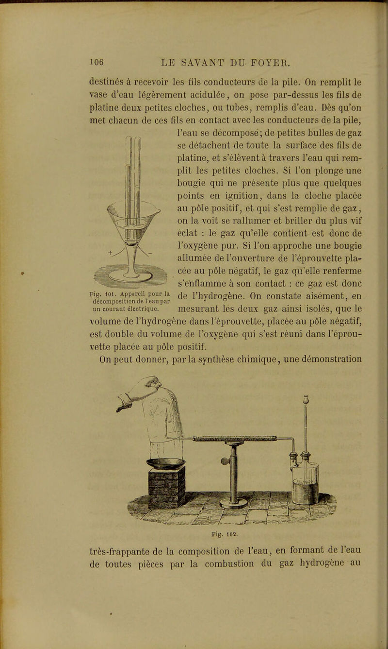 destinés à recevoir les fils conducteurs de la pile. On remplit le vase d'eau légèrement acidulée, on pose par-dessus les fils de platine deux petites cloches, ou tubes, remplis d'eau. Dès qu'on met chacun de ces fils en contact avec les conducteurs de la pile, l'eau se décomposé; de petites bulles de gaz se détachent de toute la surface des fils de platine, et s'élèvent à travers l'eau qui rem- plit les petites cloches. Si l'on plonge une bougie qui ne présente plus que quelques points en ignition, dans la cloche placée au pôle positif, et qui s'est remplie de gaz, on la voit se rallumer et briller du plus vif éclat : le gaz qu'elle contient est donc de l'oxygène pur. Si l'on approche une bougie allumée de l'ouverture de l'éprouvette pla- cée au pôle négatif, le gaz qu'elle renferme s'enflamme à son contact : ce gaz est donc Fig. ioi. Appareil pour la l'iiydrogène. On constate aisément, en décomposition de 1 eau par  ' un courant électrique. mcsuraut Ics dcux gaz aiusi isolés, quc le volume de l'hydrogène dans l'éprouvette, placée au pôle négatif, est double du volume de l'oxygène qui s'est réuni dans l'éprou- vette placée au pôle positif. On peut donnér, parla synthèse chimique, une démonstration Fig. 10*2. très-frappante de la composition de l'eau, en formant de l'eau de toutes pièces par la combustion du gaz hydrogène au