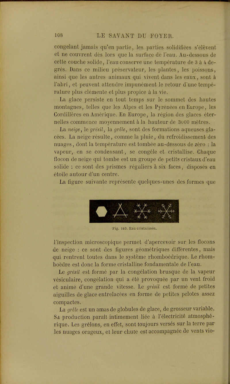 congelant jamais qu'en partie, les parties solidifiées s'élèvent et ne couvrent dès lors que la surface de l'eau. Au-dessous de cette couche solide, l'eau conserve une température de 3 à 4 de- grés. Dans ce milieu préservateur, les plantes, les poissons, ainsi que les autres animaux qui vivent dans les eaux, sont à l'abri, et peuvent attendre impunément le retour d'une tempé- rature plus clémente et plus propice à la vie. La glace persiste en tout temps sur le sommet des hautes montagnes, telles que les Alpes et les Pyrénées en Europe, les Cordillères en Amérique. En Europe, la région des glaces éter- nelles commence moyennement à la hauteur de 3000 mètres. La neige, le grésil, la grêle, sont des formations aqueuses gla- cées. La neige résulte, comme la pluie, du refroidissement des nuages, dont la température est tombée au-dessous de zéro : la vapeur, en se condensant, se congèle et cristallise. Chaque flocon de neige qui tombe est un groupe de petits cristaux d'eau solide : ce sont des prismes réguliers à six faces, disposés en étoile autour d'un centre. La figure suivante représente quelques-unes des formes que • A Fig. 103. Eau cristallisée. l'inspection microscopique permet d'apercevoir sur les flocons de neige : ce sont des figures géométriques différentes, mais qui rentrent toutes dans le système rhomboédrique. Le rhom- boèdre est donc la forme cristalline fondamentale de l'eau. Le grésil est formé par la congélation brusque de la vapeur vésiculaire, congélation qui a été provoquée par un vent froid et animé d'une grande vitesse. Le grésil est formé de petites aiguilles de glace entrelacées en forme de petites pelotes assez compactes. La grêle est un amas de globules de glace, de grosseur variable. Sa production paraît intimement liée à l'électricité atmosphé- rique. Les grêlons, en effet, sont toujours versés sur la terre par les nuages orageux, et leur chute est accompagnée de vents vio-