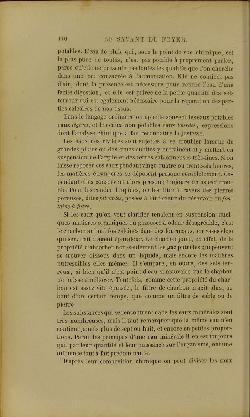 potables. L'eau de pluie qui, sous le point de vue chimique, est la plus pure de toutes, n'est pas potable à proprement parler, parce qu'elle ne présente pas toutes les qualités que l'on cherche dans une eau consacrée à l'alimentation. Elle ne contient pas d'air, dont la présence est nécessaire pour rendre l'eau d'une facile digestion, et elle est privée de la petite quantité des sels terreux qui est également nécessaire pour la réparation des par- ties calcaires de nos tissus. Dans le langage ordinaire on appelle souvent les eaux potables eaux légères, et les eaux non potables eaux lourdes, expressions dont l'analyse chimique a fait reconnaître la justesse. Les eaux des rivières sont sujettes à se troubler lorsque de grandes pluies ou des crues subites y entraînent et y mettent en suspension de l'argile et des terres sablonneuses très-fines. Si on laisse reposer ces eaux pendant vingt-quatre ou trente-six heures, les matières étrangères se déposent presque complètement. Ce- pendant elles conservent alors presque toujours un aspect trou- ble. Pour les rendre limpides, on les filtre à travers des pierres poreuses, dites filtî^antes, posées à l'intérieur du réservoir ou fon- taine à filtre. Si les eaux qu'on veut clarifier tenaient en suspension quel- ques matières organiques ou gazeuses à odeur désagréable, c'est le charbon animal (os calcinés dans des fourneaux, en vases clos) qui servirait d'agent épurateur. Le charbon jouit, en effet, de la propriété d'absorber non-seulement les gaz putrides qui peuvent se trouver dissous dans un liquide, mais encore les matières putrescibles elles-mêmes. Il s'empare, en outre, des sels ter- reux, si bien qu'il n'est point d'eau si mauvaise que le charbon ne puisse améliorer. Toutefois, comme cette propriété du char- bon est assez vite épuisée, le filtre de charbon n'agit plus, au bout d'un certain temps, que comme un filtre de sable ou de pierre. Les substances qui se rencontrent dans les eaux minérales sont très-nombreuses, mais il faut remarquer que la même eau n'en contient jamais plus de sept ou huit, et encore en petites propor- tions. Parmi les principes d'une eau minérale il en est toujours qui, par leur quantité et leur puissance sur l'organisme, ont une influence tout à fait prédominante. D'après leur composition chimique on peut diviser les eaux