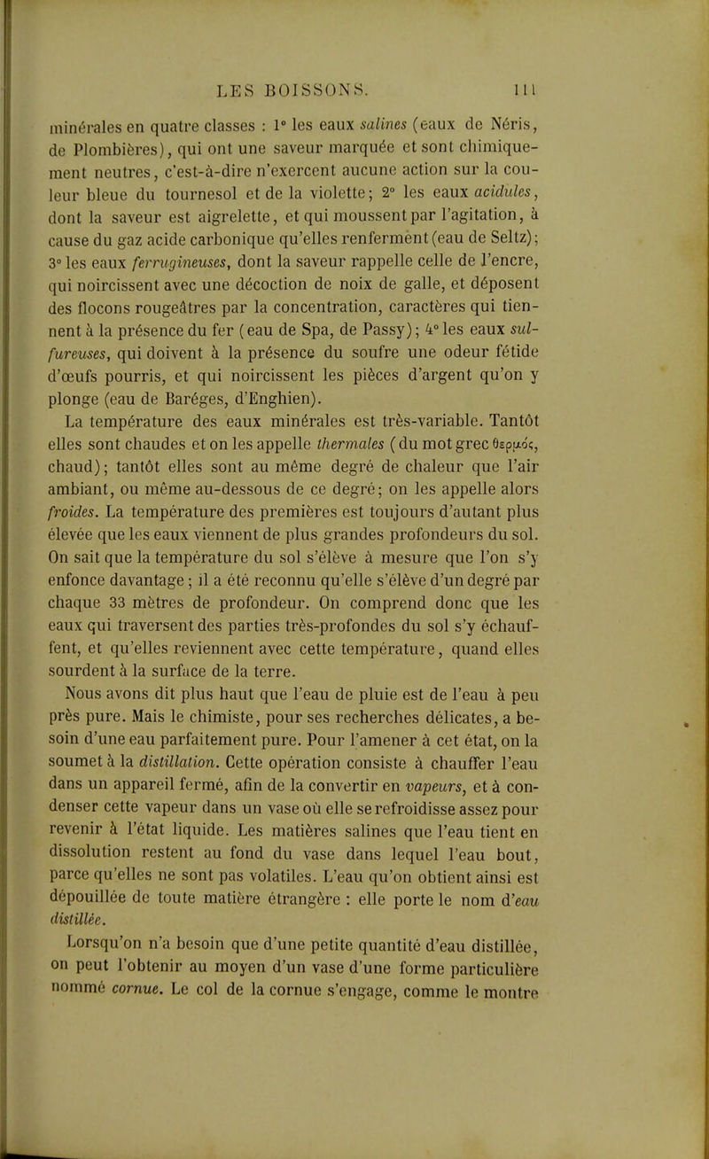 minérales en quatre classes : 1° les eaux salines (eaux de Néris, de Plombières), qui ont une saveur marquée et sont chimique- ment neutres, c'est-à-dire n'exercent aucune action sur la cou- leur bleue du tournesol et de la violette; 2° les eaux acidulés, dont la saveur est aigrelette, et qui moussent par l'agitation, à cause du gaz acide carbonique qu'elles renferment (eau de Seltz); 3° les eaux ferrugineuses, dont la saveur rappelle celle de l'encre, qui noircissent avec une décoction de noix de galle, et déposent des flocons rougeâtres par la concentration, caractères qui tien- nent à la présence du fer ( eau de Spa, de Passy) ; 4° les eaux sul- fureuses, qui doivent à la présence du soufre une odeur fétide d'œufs pourris, et qui noircissent les pièces d'argent qu'on y plonge (eau de Baréges, d'Enghien). La température des eaux minérales est très-variable. Tantôt elles sont chaudes et on les appelle thermales (du mot grec ôspfxôî, chaud); tantôt elles sont au même degré de chaleur que l'air ambiant, ou même au-dessous de ce degré; on les appelle alors froides. La température des premières est toujours d'autant plus élevée que les eaux viennent de plus grandes profondeurs du sol. On sait que la température du sol s'élève à mesure que l'on s'y enfonce davantage ; il a été reconnu qu'elle s'élève d'un degré par chaque 33 mètres de profondeur. On comprend donc que les eaux qui traversent des parties très-profondes du sol s'y échauf- fent, et qu'elles reviennent avec cette température, quand elles sourdent à la surface de la terre. Nous avons dit plus haut que l'eau de pluie est de l'eau à peu près pure. Mais le chimiste, pour ses recherches délicates, a be- soin d'une eau parfaitement pure. Pour l'amener à cet état, on la soumet à la distillation. Cette opération consiste à chauffer l'eau dans un appareil fermé, afin de la convertir en vapeurs, et à con- denser cette vapeur dans un vase où elle se refroidisse assez pour revenir à l'état liquide. Les matières salines que l'eau tient en dissolution restent au fond du vase dans lequel l'eau bout, parce qu'elles ne sont pas volatiles. L'eau qu'on obtient ainsi est dépouillée de toute matière étrangère : elle porte le nom d'eau distillée. Lorsqu'on n'a besoin que d'une petite quantité d'eau distillée, on peut l'obtenir au moyen d'un vase d'une forme particulière nommé cornue. Le col de la cornue s'engage, comme le montre