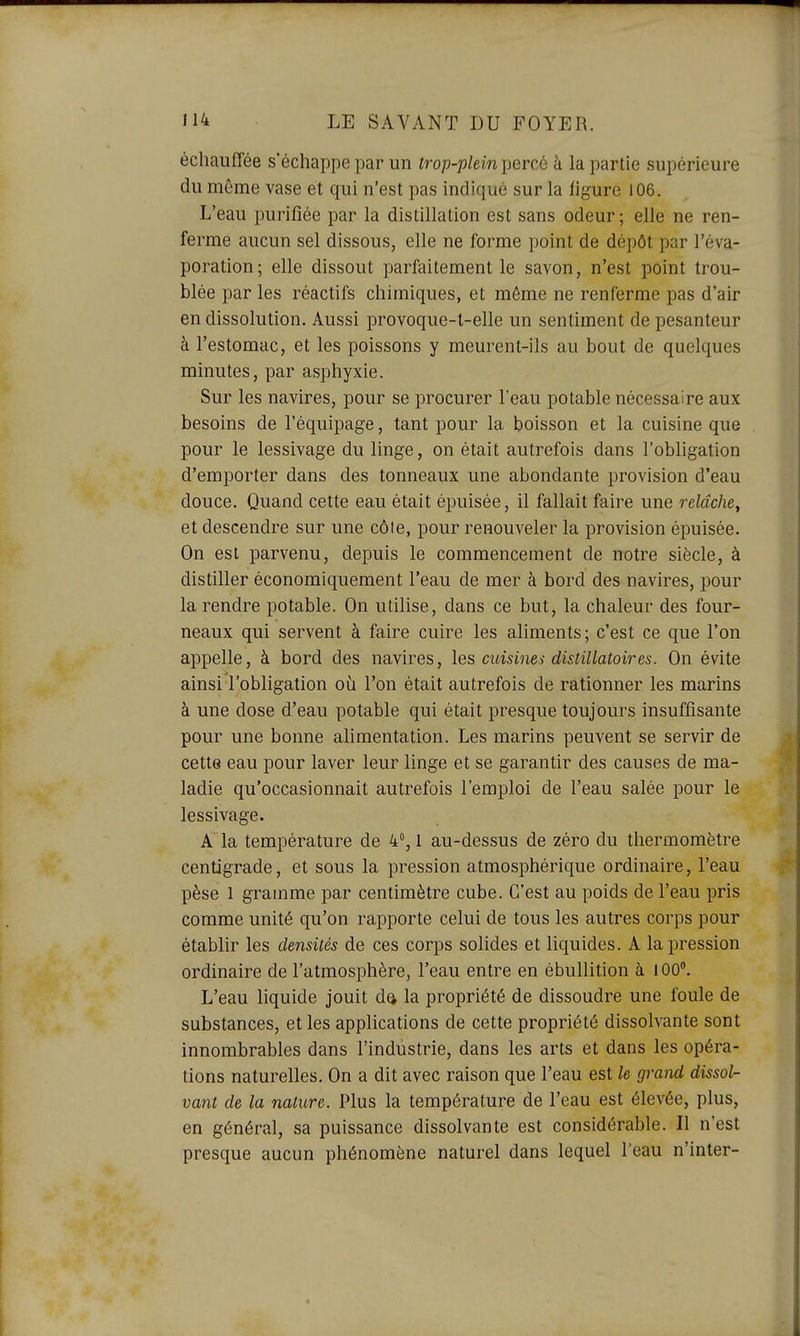 échauffée s'échappe par un trop-plein percé k la partie supérieure du môme vase et qui n'est pas indiqué sur la figure 106. L'eau purifiée par la distillation est sans odeur ; elle ne ren- ferme aucun sel dissous, elle ne forme point de dépôt par l'éva- poration; elle dissout parfaitement le savon, n'est point trou- blée par les réactifs chimiques, et môme ne renferme pas d'air en dissolution. Aussi provoque-l-elle un sentiment de pesanteur à l'estomac, et les poissons y meurent-ils au bout de quelques minutes, par asphyxie. Sur les navires, pour se procurer l'eau potable nécessaire aux besoins de l'équipage, tant pour la boisson et la cuisine que pour le lessivage du linge, on était autrefois dans l'obligation d'emporter dans des tonneaux une abondante provision d'eau douce. Quand cette eau était épuisée, il fallait faire une relâche, et descendre sur une côle, pour renouveler la provision épuisée. On est parvenu, depuis le commencement de notre siècle, à distiller économiquement l'eau de mer à bord des navires, pour la rendre potable. On utilise, dans ce but, la chaleur des four- neaux qui servent à faire cuire les aliments; c'est ce que l'on appelle, à bord des navires, les cuisines distillatoires. On évite ainsi l'obligation où l'on était autrefois de rationner les marins à une dose d'eau potable qui était presque toujours insuffisante pour une bonne alimentation. Les marins peuvent se servir de cette eau pour laver leur linge et se garantir des causes de ma- ladie qu'occasionnait autrefois l'emploi de l'eau salée pour le lessivage. A la température de 4, 1 au-dessus de zéro du thermomètre centigrade, et sous la pression atmosphérique ordinaire, l'eau pèse 1 gramme par centimètre cube. C'est au poids de l'eau pris comme unité qu'on rapporte celui de tous les autres corps pour établir les densités de ces corps solides et liquides. A la pression ordinaire de l'atmosphère, l'eau entre en ébullition à 100. L'eau liquide jouit da la propriété de dissoudre une foule de substances, et les applications de cette propriété dissolvante sont innombrables dans l'industrie, dans les arts et dans les opéra- tions naturelles. On a dit avec raison que l'eau est le grand dissol- vant de la nature. Plus la température de l'eau est élevée, plus, en général, sa puissance dissolvante est considérable. Il n'est presque aucun phénomène naturel dans lequel l'eau n'inter-