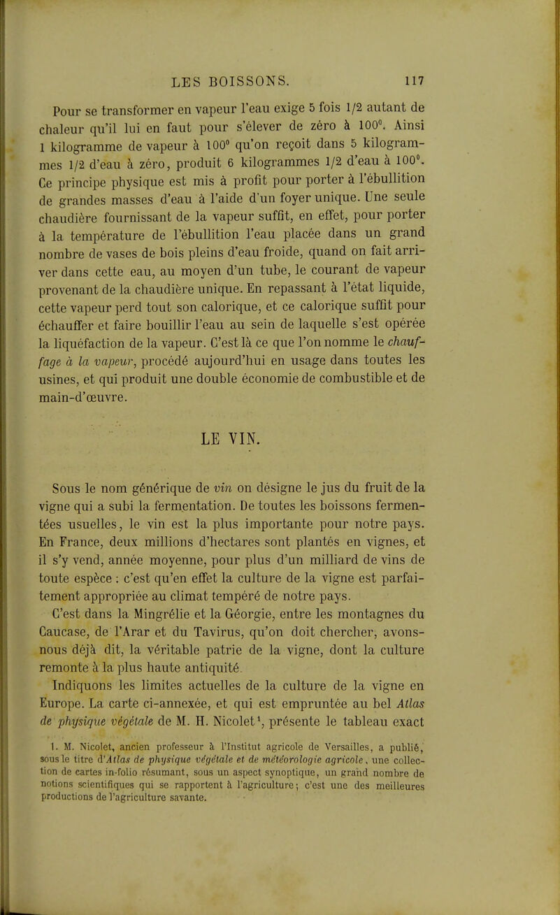Pour se transformer en vapeur l'eau exige 5 fois 1/2 autant de chaleur qu'il lui en faut pour s'élever de zéro à 100°. Ainsi 1 kilogramme de vapeur à 100» qu'on reçoit dans 5 kilogram- mes 1/2 d'eau à zéro, produit 6 kilogrammes 1/2 d'eau à 100». Ce principe physique est mis à profit pour porter à l'ébullition de grandes masses d'eau à l'aide d'un foyer unique. Une seule chaudière fournissant de la vapeur suffît, en effet, pour porter à la température de l'ébullition l'eau placée dans un grand nombre de vases de bois pleins d'eau froide, quand on fait arri- ver dans cette eau, au moyen d'un tube, le courant de vapeur provenant de la chaudière unique. En repassant à l'état liquide, cette vapeur perd tout son calorique, et ce calorique suffit pour échauffer et faire bouillir l'eau au sein de laquelle s'est opérée la liquéfaction de la vapeur. C'est là ce que l'on nomme le chauf- fage à la vapeur, procédé aujourd'hui en usage dans toutes les usines, et qui produit une double économie de combustible et de main-d'œuvre. LE VIN. Sous le nom générique de vin on désigne le jus du fruit de la vigne qui a subi la fermentation. De toutes les boissons fermen- tées usuelles, le vin est la plus importante pour notre pays. En France, deux millions d'hectares sont plantés en vignes, et il s'y vend, année moyenne, pour plus d'un milliard de vins de toute espèce ; c'est qu'en effet la culture de la vigne est parfai- tement appropriée au climat tempéré de notre pays. C'est dans la Mingrélie et la Géorgie, entre les montagnes du Caucase, de l'Arar et du Tavirus, qu'on doit chercher, avons- nous déjà dit, la véritable patrie de la vigne, dont la culture remonte à la plus haute antiquité. Indiquons les limites actuelles de la culture de la vigne en Europe. La carte ci-annexée, et qui est empruntée au bel Atlas de physique végétale de M. H. Nicolet*, présente le tableau exact 1. M. Nicolet, ancien professeur à l'Institut agricole de Versailles, a publié, sous le titre d'Atlas de physique végétale et de météorologie agricole, une collec- tion de cartes in-folio résumant, sous un aspect synoptique, un graiid nombre de notions scientifiques qui se rapportent à l'agriculture-, c'est une des meilleures productions de l'agriculture savante.