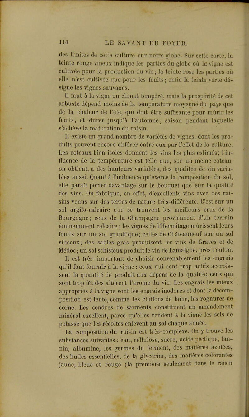 des limites de cette culture sur notre globe. Sur cette carte, la teinte rouge vineux indique les parties du globe où la vigne est cultivée pour la production du vin; la teinte rose les parties où elle n'est cultivée que pour les fruits; enfin la teinte verte dé- signe les vignes sauvages. Il faut à la vigne un climat tempéré, mais la prospérité de cet arbuste dépend moins de la température moyenne du pays que de la chaleur de l'été, qui doit être suffisante pour mûrir les fruits, et durer jusqu'à l'automne, saison pendant laquelle s'achève la maturation du raisin. Il existe un grand nombre de variétés de vignes, dont les pro- duits peuvent encore différer entre eux par l'effet de la culture. Les coteaux bien isolés donnent les vins les plus estimés; 1 in- fluence de la température est telle que, sur un môme coteau on obtient, à des hauteurs variables, des qualités de vin varia- bles aussi. Quant à l'influence qu'exerce la composition du sol, elle paraît porter davantage sur le bouquet que sur la qualité des vins. On fabrique, en effet, d'excellents vins avec des rai- sins venus sur des terres de nature très-différente. C'est sur un sol argilo-calcaire que se trouvent les meilleurs crus de la Bourgogne; ceux de la Champagne proviennent d'un terrain éminemment calcaire ; les vignes de l'Hermitage mûrissent leurs fruits sur un sol granitique; celles de Châteauneuf sur un sol siliceux; des sables gras produisent les vins de Graves et de Médoc ; un sol schisteux produit le vin de Lamalgue, près Toulon. Il est très-important de choisir convenablement les engrais qu'il faut fournir à la vigne : ceux qui sont trop actifs accrois- sent la quantité de produit aux dépens de la qualité ; ceux qui sont trop fétides altèrent l'arôme du vin. Les engrais les mieux appropriés à la vigne sont les engrais inodores et dont la décom- position est lente, comme les chiffons de laine, les rognures de corne. Les cendres de sarments constituent un amendement minéral excellent, parce qu'elles rendent à la vigne les sels de potasse que les récoltes enlèvent au sol chaque année. La composition du raisin est très-complexe. On y trouve les substances suivantes : eau, cellulose, sucre, acide pectique, tan- nin, albumine, les germes du ferment, des matières azotées, des huiles essentielles, de la glycérine, des matières colorantes jaune, bleue et rouge (la première seulement dans le raisin