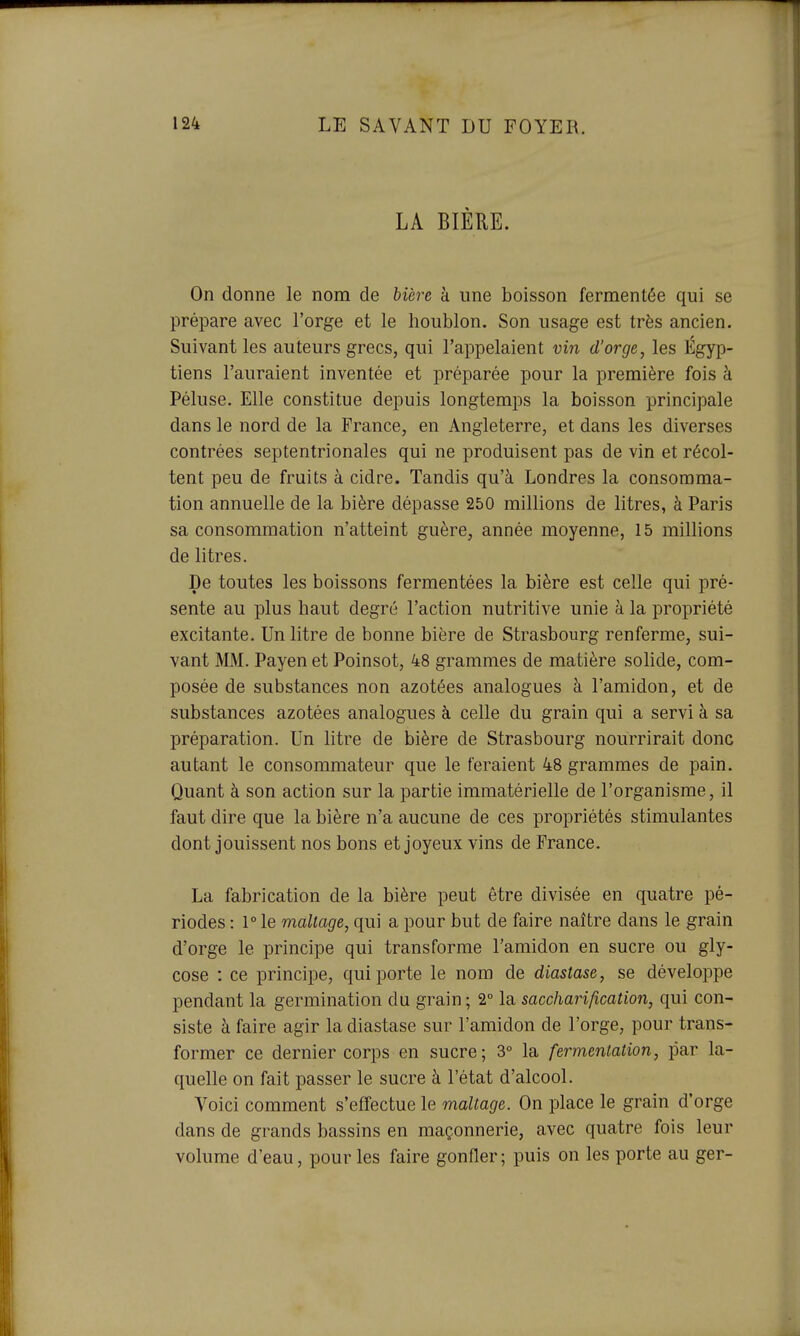 LA BIÉUE. On donne le nom de 6ière à une boisson fermentée qui se prépare avec l'orge et le houblon. Son usage est très ancien. Suivant les auteurs grecs, qui l'appelaient vin d'orge, les Égyp- tiens l'auraient inventée et préparée pour la première fois à Péluse. Elle constitue depuis longtemps la boisson principale dans le nord de la France, en Angleterre, et dans les diverses contrées septentrionales qui ne produisent pas de vin et récol- tent peu de fruits à cidre. Tandis qu'à Londres la consomma- tion annuelle de la bière dépasse 250 millions de litres, à Paris sa consommation n'atteint guère, année moyenne, 15 millions de litres. De toutes les boissons fermentées la bière est celle qui pré- sente au plus haut degré l'action nutritive unie à la propriété excitante. Un litre de bonne bière de Strasbourg renferme, sui- vant MM. Payen et Poinsot, 48 grammes de matière sohde, com- posée de substances non azotées analogues à l'amidon, et de substances azotées analogues à celle du grain qui a servi à sa préparation. Un litre de bière de Strasbourg nourrirait donc autant le consommateur que le feraient 48 grammes de pain. Quant à son action sur la partie immatérielle de l'organisme, il faut dire que la bière n'a aucune de ces propriétés stimulantes dont jouissent nos bons et joyeux vins de France. La fabrication de la bière peut être divisée en quatre pé- riodes : 1° le maltage, qui a pour but de faire naître dans le grain d'orge le principe qui transforme l'amidon en sucre ou gly- cose : ce principe, qui porte le nom de diastase, se développe pendant la germination du grain ; 2° la saccharification, qui con- siste à faire agir la diastase sur l'amidon de l'orge, pour trans- former ce dernier corps en sucre; 3° la fermentation, par la- quelle on fait passer le sucre à l'état d'alcool. Voici comment s'effectue le maltage. On place le grain d'orge dans de grands bassins en maçonnerie, avec quatre fois leur volume d'eau, pour les faire gonfler; puis on les porte au ger-