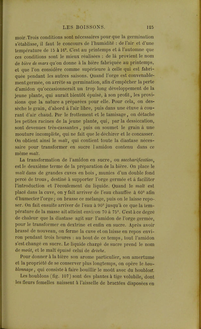 moir. Trois conditions sont nécessaires pour que la germination s'établisse, il faut le concours de l'humidité : de l'air et d'une température de 15 à 16°. C'est au printemps et à l'automne que ces conditions sont le mieux réalisées : de là provient le nom de bière de mars qu'on donne à la bière fabriquée au printemps, et que l'on considère comme supérieure à celle qui est fabri- quée pendant les autres saisons. Quand l'orge est convenable- ment germée, on arrête sa germination, afin d'empêcher la perte d'amidon qu'occasionnerait un trop long développement de la jeune plante, qui aurait bientôt épuisé, à son profit, les provi- sions que la nature a préparées pour elle. Pour cela, on des- sèche le grain, d'abord à l'air libre, puis dans une étuve à cou- rant d'air chaud. Par le frottement et le tamisage, on détache les petites racines de la jeune plante, qui, par la dessiccation, sont devenues très-cassantes, puis on soumet le grain à une mouture incomplète, qui ne fait que le déchirer et le concasser. On obtient ainsi le malt, qui contient toute la diastase néces- saire pour transformer en sucre 1 amidon contenu dans ce même malt. La transformation de l'amidon en sucre, ou sacchari/ication, est le deuxième terme de la préparation de la bière. On place le malt dans de grandes cuves en bois , munies d'un double fond percé de trous, destiné à supporter l'orge germée et à faciliter l'introduction et l'écoulement du liquide. Quand le malt est placé dans la cuve, on y fait arriver de l'eau chauffée à 60° afin d'humecter l'orge ; on brasse ce mélange, puis on le laisse repo-. ser. On fait ensuite arriver de l'eau à 90 jusqu'à ce que la tem- pérature de la masse ait atteint envii on 70 à 75°. C'est à ce degré de chaleur que la diastase agit sur l'amidon de l'orge germée, pour le transformer en dextrine et enfin en sucre. Après avoir brassé de nouveau, on ferme la cuve et on laisse en repos envi- ron pendant trois heures : au bout de ce temps, tout l'amidon s'est changé en sucre. Le liquide chargé de sucre prend le nom de moût, et le malt épuisé celui de drèche. Pour donner à la bière son arôme particulier, son amertume et la propriété de se conserver plus longtemps, on opère le hou- blonnage , qui consiste à faire bouillir le moût avec du houbloiT. Les houblons (fig. 107) sont des plantes à tige volubile, dont les fleurs femelles naissent ci l'aisselle de bractées disposées en