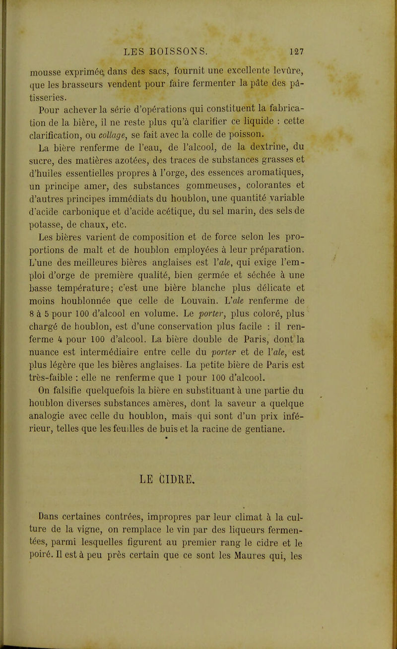 mousse exprimé^ dans des sacs, fournit une excellente levùre, que les brasseurs vendent pour faire fermenter la pâte des pâ- tisseries. Pour achever la série d'opérations qui constituent la fabrica- tion de la bière, il ne reste plus qu'à clarifier ce liquide : cette clarification, ou collage, se fait avec la colle de poisson. La bière renferme de l'eau, de l'alcool, de la dextrine, du sucre, des matières azotées, des traces de substances grasses et d'huiles essentielles propres à l'orge, des essences aromatiques, un principe amer, des substances gommeuses, colorantes et d'autres principes immédiats du houblon, une quantité variable d'acide carbonique et d'acide acétique, du sel marin, des sels de potasse, de chaux, etc. Les bières varient de composition et de force selon les pro- portions de malt et de houblon employées à leur préparation. L'une des meilleures bières anglaises est Vale, qui exige l'em- ploi d'orge de première qualité, bien germée et séchée à une basse température; c'est une bière blanche plus délicate et moins houblonnée que celle de Louvain. Vale renferme de 8 à 5 pour 100 d'alcool en volume. Le porter, plus coloré, plus chargé de houblon, est d'une conservation plus facile : il ren- ferme 4 pour 100 d'alcool. La bière double de Paris, dont la nuance est intermédiaire entre celle du porter et de Vale, est plus légère que les bières anglaises. La petite bière de Paris est très-faible : elle ne renferme que 1 pour 100 d'alcool. On falsifie quelquefois la bière en substituant à une partie du houblon diverses substances amères, dont la saveur a quelque analogie avec celle du houblon, mais qui sont d'un prix infé- rieur, telles que les feuilles de buis et la racine de gentiane. LE CIDRE. Dans certaines contrées, impropres par leur climat à la cul- ture de la vigne, on remplace le vin par des liqueurs fermen- tées, parmi lesquelles figurent au premier rang le cidre et le poiré. Il est à peu près certain que ce sont les Maures qui, les