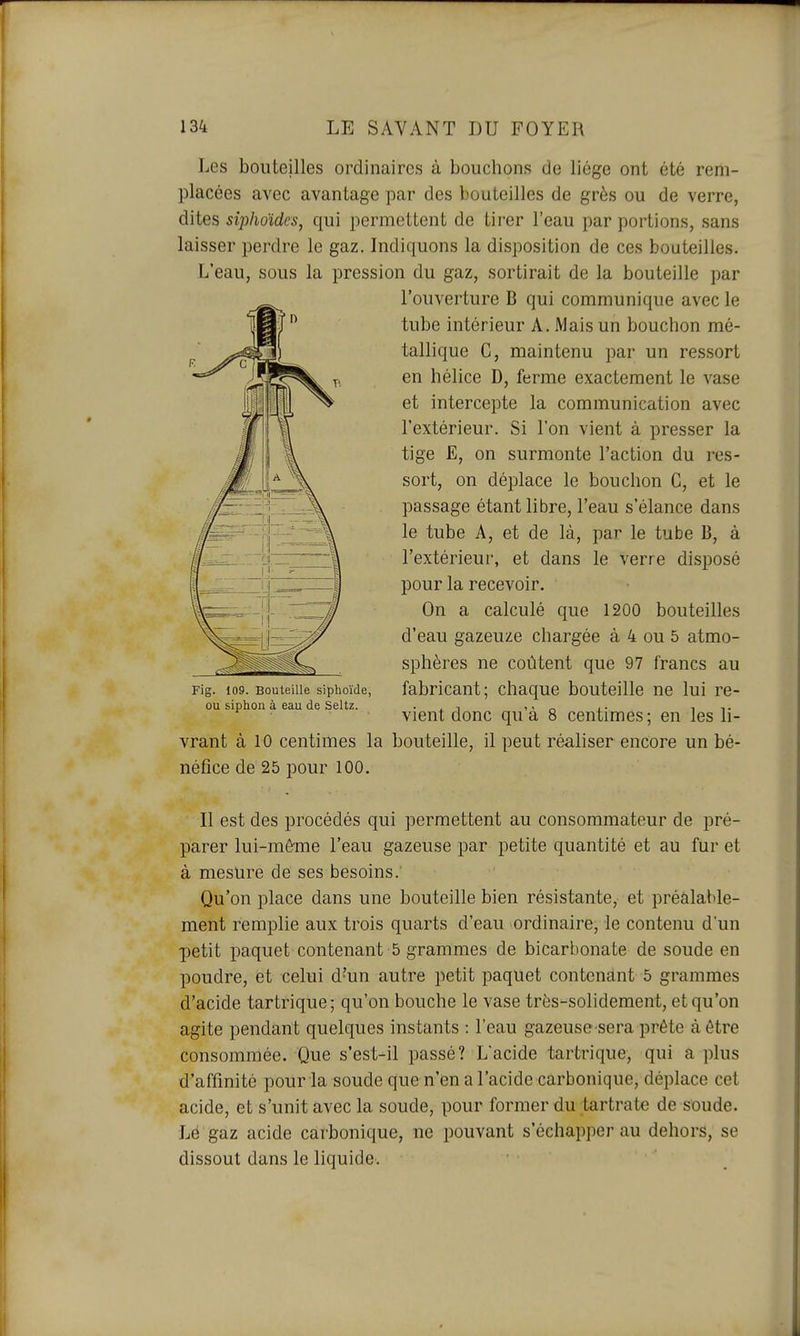 Les bouteilles ordinaires à bouchons de liège ont été rem- placées avec avantage par des bouteilles de grès ou de verre, dites siphoïdes, qui permettent de tirer l'eau par portions, sans laisser perdre le gaz. Indiquons la disposition de ces bouteilles. L'eau, sous la pression du gaz, sortirait de la bouteille par l'ouverture B qui communique avec le tube intérieur A. Mais un bouchon mé- tallique G, maintenu par un ressort en hélice D, ferme exactement le vase et intercepte la communication avec l'extérieur. Si l'on vient à presser la tige E, on surmonte l'action du res- sort, on déplace le bouchon G, et le passage étant libre, l'eau s'élance dans le tube A, et de là, par le tube B, à l'extérieur, et dans le verre disposé pour la recevoir. On a calculé que 1200 bouteilles d'eau gazeuze chargée à 4 ou 5 atmo- sphères ne coûtent que 97 francs au fabricant; chaque bouteille ne lui re- vient donc qu'à 8 centimes; en les li- vrant à 10 centimes la bouteille, il peut réaliser encore un bé- néfice de 25 pour 100. Il est des procédés qui permettent au consommateur de pré- parer lui-môme l'eau gazeuse par petite quantité et au fur et à mesure de ses besoins. Qu'on place dans une bouteille bien résistante, et préalable- ment remplie aux trois quarts d'eau ordinaire, le contenu d'un petit paquet contenant 5 grammes de bicarbonate de soude en poudre, et celui d'un autre petit paquet contenant 5 grammes d'acide tartrique; qu'on bouche le vase très-solidement, et qu'on agite pendant quelques instants : l'eau gazeuse sera prête à être consommée. Que s'est-il passé? L'acide tartrique, qui a plus d'affinité pour la soude que n'en a l'acide carbonique, déplace cet acide, et s'unit avec la soude, pour former du tartrate de soude. Lé gaz acide carbonique, ne pouvant s'échapper au dehors, se dissout dans le liquide.