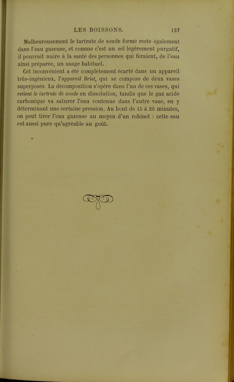 Malheureusement le tartrate de soude formé reste également dans Teau gazeuse, et comme c'est un sel légèrement purgatif, il pourrait nuire à la santé des personnes qui feraient, de l'eau ainsi préparée, un usage habituel. Cet inconvénient a été complètement écarté dans un appareil très-ingénieux, l'appareil Briet, qui se compose de deux vases superposés, La décomposition s'opère dans l'un de ces vases, qui retient le tartrate de soude en dissolution, tandis que le gaz acide carbonique va saturer l'eau contenue dans l'autre vase, en y déterminant une certaine pression. Au bout de 15 à 20 minutes, on peut tirer l'eau gazeuse au moyen d'un robinet : cette eau est aussi pure qu'agréable au goût.