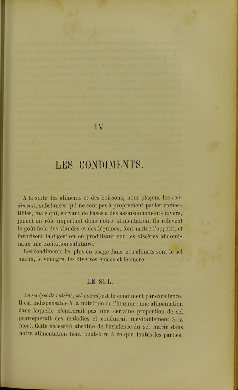 A la suite des aliments et des boissons, nous plaçons les con- diments, substances qui ne sont pas à proprement parler comes- tibles, mais qui, servant de bases à des assaisonnements divers, jouent un rôle important dans notre alimentation. Ils relèvent le goût fade des viandes et des légumes, font naître l'appétit, et favorisent la digestion en produisant sur les viscères abdomi- naux une excitation salutaire. Les condiments les plus en usage dans nos climats sont le sel marin, le vinaigre, les diverses épices et le sucre. LE SEL. Le sel (sel de cuisine, sel marin) est le condiment par excellence. Il est indispensable à la nutrition de l'homme; une alimentation dans laquelle n'entrerait pas une certaine proportion de sel provoquerait des maladies et conduirait inévitablement à la mort. Cette nécessité absolue de l'existence du sel marin dans notre alimentation tient peut-ôti'e à ce que toutes les parties,