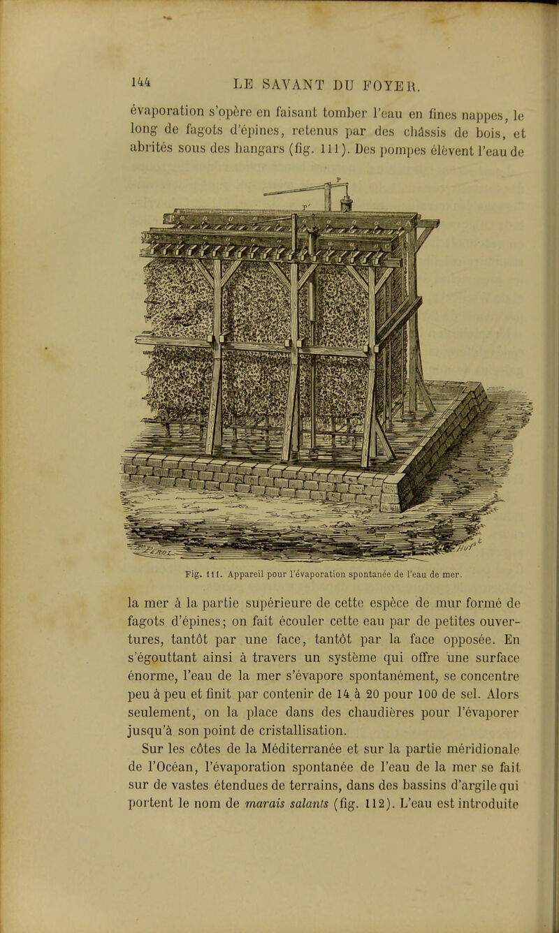 évaporation s'opère en faisant tomber l'eau en fines nappes, le long de fagots d'épines, retenus par des châssis de bois, et abrités sous des hangars (fig. m). Des pompes élèvent l'eau de Fig. 111. Appareil pour l'évaporation spontanée de l'eau de mer. la mer à la partie supérieure de cette espèce de mur formé de fagots d'épines ; on fait écouler cette eau par de petites ouver- tures, tantôt par une face, tantôt par la face opposée. En s'égputtant ainsi à travers un système qui offre une surface énorme, l'eau de la mer s'évapore spontanément, se concentre peu à peu et finit par contenir de 14 à 20 pour 100 de sel. Alors seulement, on la place dans des chaudières pour l'évaporer jusqu'à son point de cristallisation. Sur les côtes de la Méditerranée et sur la partie méridionale de l'Océan, l'évaporation spontanée de l'eau de la mer se fait sur de vastes étendues de terrains, dans des bassins d'argile qui portent le nom de marais salants (fig. 112). L'eau est introduite