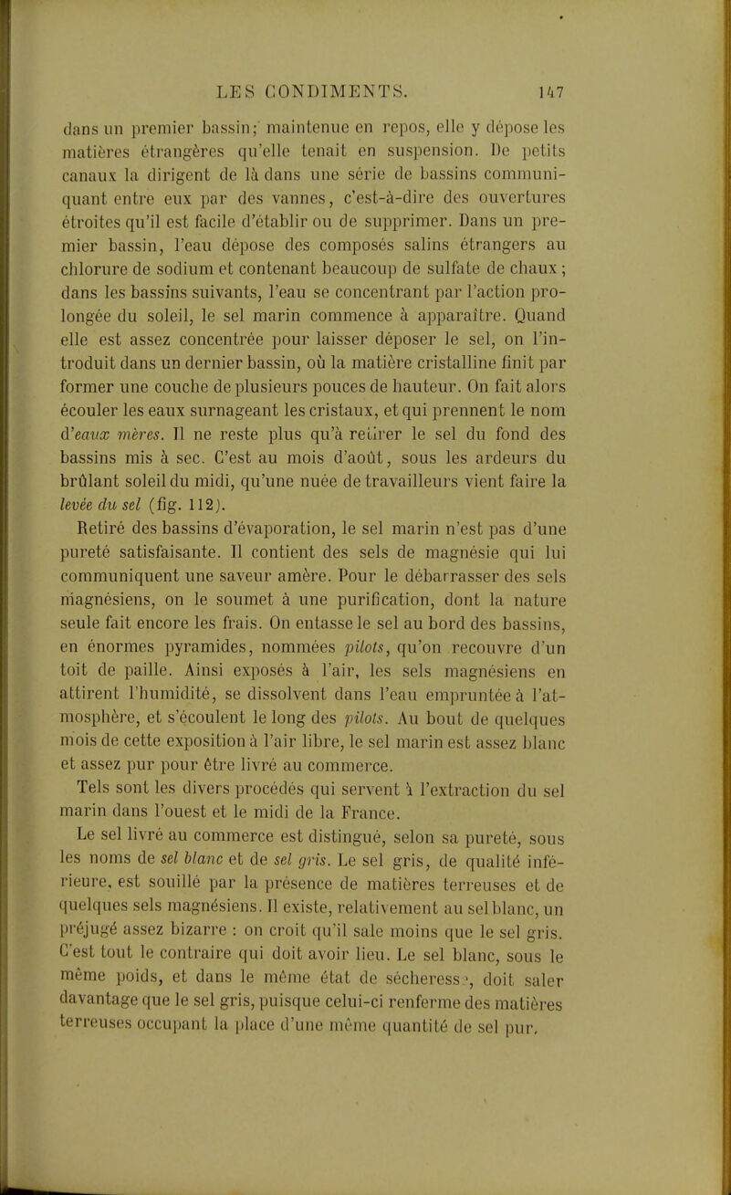 dans un premier bassin; maintenue en repos, elle y dépose les matières étrangères qu'elle tenait en suspension. De petits canaux la dirigent de là dans une série de bassins communi- quant entre eux par des vannes, c'est-à-dire des ouvertures étroites qu'il est facile d'établir ou de supprimer. Dans un pre- mier bassin, l'eau dépose des composés salins étrangers au chlorure de sodium et contenant beaucoup de sulfate de chaux ; dans les bassins suivants, l'eau se concentrant par l'action pro- longée du soleil, le sel marin commence à apparaître. Quand elle est assez concentrée pour laisser déposer le sel, on l'in- troduit dans un dernier bassin, oij la matière cristalline finit par former une couche de plusieurs pouces de hauteur. On fait alors écouler les eaux surnageant les cristaux, et qui prennent le nom d'eaux mères. Il ne reste plus qu'à retirer le sel du fond des bassins mis à sec. C'est au mois d'août, sous les ardeurs du brûlant soleil du midi, qu'une nuée de travailleurs vient faire la levée du sel (fig. 112 j. Retiré des bassins d'évaporation, le sel marin n'est pas d'une pureté satisfaisante. Il contient des sels de magnésie qui lui communiquent une saveur amère. Pour le débarrasser des sels niagnésiens, on le soumet à une purification, dont la nature seule fait encore les frais. On entasse le sel au bord des bassins, en énormes pyramides, nommées pilots, qu'on recouvre d'un toit de paille. Ainsi exposés à l'air, les sels magnésiens en attirent l'humidité, se dissolvent dans l'eau empruntée à l'at- mosphère, et s'écoulent le long des pilots. Au bout de quelques mois de cette exposition à l'air libre, le sel marin est assez blanc et assez pur pour être livré au commerce. Tels sont les divers procédés qui servent \ l'extraction du sel marin dans l'ouest et le midi de la France. Le sel livré au commerce est distingué, selon sa pureté, sous les noms de sel blanc et de sel gris. Le sel gris, de qualité infé- rieure, est souillé par la présence de matières terreuses et de quelques sels magnésiens. Il existe, relativement au sel blanc, un préjugé assez bizarre : on croit qu'il sale moins que le sel gris. C'est tout le contraire qui doit avoir lieu. Le sel blanc, sous le même poids, et dans le même état de sécheress-, doit saler davantage que le sel gris, puisque celui-ci renferme des matières terreuses occupant la place d'une même quantité de sel pur.