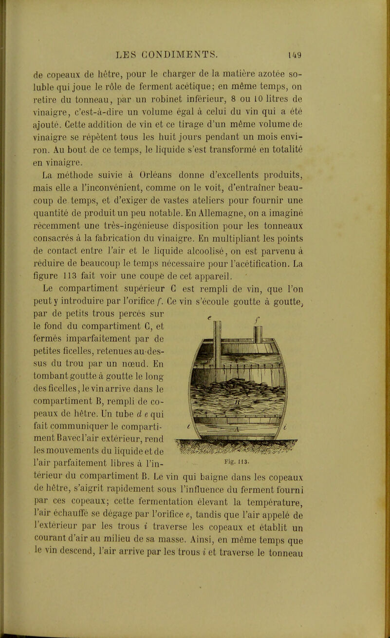 de copeaux de hêtre, pour le charger de la matière azotée so- luble qui joue le rôle de ferment acétique; en même temps, on retire du tonneau, par un robinet inférieur, 8 ou 10 litres de vinaigre, c'est-à-dire un volume égal à celui du vin qui a été ajouté. Cette addition de vin et ce tirage d'un même volume de vinaigre se répètent tous les huit jours pendant un mois envi- ron. Au bout de ce temps, le liquide s'est transformé en totalité en vinaigre. La méthode suivie à Orléans donne d'excellents produits, mais elle a l'inconvénient, comme on le voit, d'entraîner beau- coup de temps, et d'exiger de vastes ateliers pour fournir une quantité de produit un peu notable. En Allemagne, on a imaginé récemment une très-ingénieuse disposition pour les tonneaux consacrés à la fabrication du vinaigre. En multipliant les points de contact entre l'air et le liquide alcoolisé, on est parvenu à réduire de beaucoup le temps nécessaire pour l'acétification. La figure 113 fait voir une coupé de cet appareil. Le compartiment supérieur G est rempli de vin, que l'on peut y introduire par l'orifice/■. Ce vin s'écoule goutte à goutte, par de petits trous percés sur le fond du compartiment G, et fermés imparfaitement par de petites ficelles, retenues au-des- sus du trou par un nœud. En tombant goutte à goutte le long des ficelles, le vin arrive dans le compartiment B, rempli de co- peaux de hêtre. Un tube d e qui fait communiquer le comparti- ment Bavecl'air extérieur, rend les mouvements du liquide et de l'air parfaitement libres à l'in- ^'s- térieur du compartiment B. Le vin qui baigne dans les copeaux de hêtre, s'aigrit rapidement sous l'influence du ferment fourni par ces copeaux; cette fermentation élevant la température, l'air échauffé se dégage par l'orifice e, tandis que l'air appelé de l'extérieur par les trous i traverse les copeaux et établit un courant d'air au milieu de sa masse. Ainsi, en même temps que le vin descend, l'air arrive par les trous i et traverse le tonneau