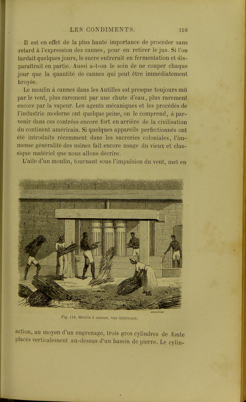 I Il est en effet de la plus haute importance de procéder sans retard à l'expression des cannes, pour en retirer le jus. Si l'on tardait quelques jours, le sucre entrerait en fermentation et dis- paraîtrait en partie. Aussi a-t-on le soin de ne couper chaque jour que la quantité de cannes qui peut être immédiatement broyée. Le moulin à cannes dans les Antilles est presque toujours mù par le vent, plus rarement par une chute d'eau, plus rarement encore par la vapeur. Les agents mécaniques et les procédés de l'industrie moderne ont quelque peine, on le comprend, à par- venir dans ces contrées encore fort en arrière de la civilisation du continent américain. Si quelques appareils perfectionnés ont été introduits récemment dans les sucreries coloniales, l'im- mense généralité des usines fait encore usage du vieux et clas- sique matériel que nous allons décrire. L'aile d'un moulin, tournant sous l'impulsion du vent, met en Fig. lis. Moulin à cannes, vue intérieure. action, au moyen d'un engrenage, trois gros cylindres de fonte placés verticalement au-dessus d'un bassin de pierre. Le cylin-