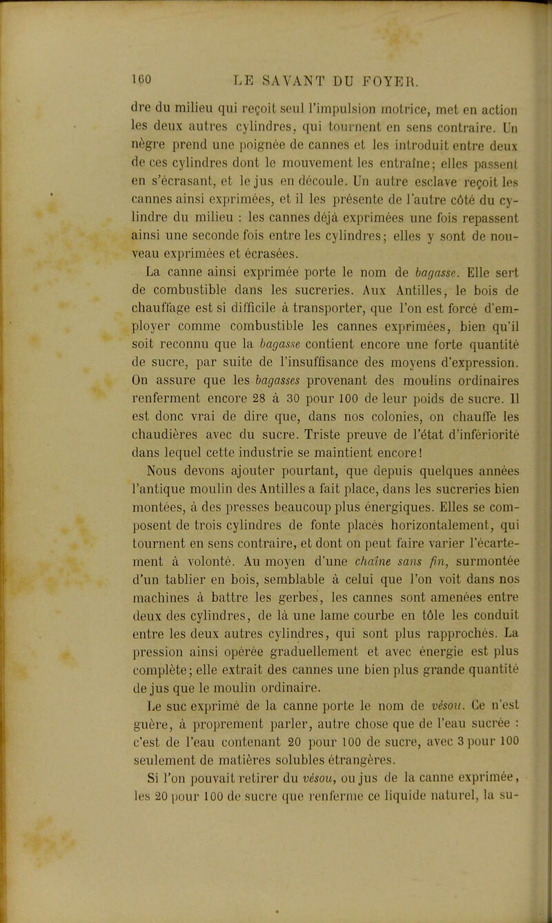 dre du milieu qui reçoit seul l'impulsion motrice, met en action les deux autres cylindres, qui tournent en sens contraire. Un nègre prend une poignée de cannes et les introduit entre deux de ces cylindres dont le mouvement les entraîne; elles passent en s'écrasant, et le jus en découle. Un autre esclave reçoit les cannes ainsi exprimées, et il les présente de l'autre côté du cy- lindre du milieu ; les cannes déjà exprimées une fois repassent ainsi une seconde fois entre les cylindres; elles y sont de nou- veau exprimées et écrasées. La canne ainsi exprimée porte le nom de bagasse. Elle sert de combustible dans les sucreries. Aux Antilles, le bois de chauffage est si difficile à transporter, que l'on est forcé d'em- ployer comme combustible les cannes exprimées, bien qu'il soit reconnu que la bagasse contient encore une forte quantité de sucre, par suite de l'insuffisance des moyens d'expression. On assure que les bagasses provenant des moulins ordinaires renferment encore 28 à 30 pour 100 de leur poids de sucre. 11 est donc vrai de dire que, dans nos colonies, on chauffe les chaudières avec du sucre. Triste preuve de l'état d'infériorité dans lequel cette industrie se maintient encore ! Nous devons ajouter pourtant, que depuis quelques années l'antique moulin des Antilles a fait place, dans les sucreries bien montées, à des presses beaucoup plus énergiques. Elles se com- posent de trois cylindres de fonte placés horizontalement, qui tournent en sens contraire, et dont on peut faire varier l'écarte- ment à volonté. Au moyen d'une chaîne sans fin, surmontée d'un tablier en bois, semblable à celui que l'on voit dans nos machines à battre les gerbes, les cannes sont amenées entre deux des cylindres, de là une lame courbe en tôle les conduit entre les deux autres cylindres, qui sont plus rapprochés. La pression ainsi opérée graduellement et avec énergie est plus complète; elle extrait des cannes une bien plus grande quantité de jus que le moulin ordinaire. Le suc exprimé de la canne porte le nom de vèsou. Ce n'est guère, à proprement parler, autre chose que de l'eau sucrée : c'est de l'eau contenant 20 pour 100 de sucre, avec 3 pour 100 seulement de matières solubles étrangères. Si l'on pouvait retirer du vésou, ou jus de la canne exprimée, les 20 pour 100 de sucre que renferme ce liquide naturel, la su-