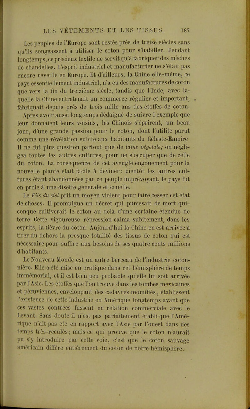 Les peuples de l'Europe sont restés près de treize siècles sans qu'ils songeassent à utiliser le coton pour s'habiller. Pendant longtemps, ce précieux textile ne servit qu'à fabriquer des mèches de chandelles. L'esprit industriel et manufacturier ne s'était pas encore réveillé en Europe. Et d'ailleurs, la Chine elle-même, ce pays essentiellement industriel, n'a eu des manufactures de coton que vers la fin du treizième siècle, tandis que l'Inde, avec la- quelle la Chine entretenait un commerce régulier et important, . fabriquait depuis près de trois mille ans des étoffes de coton. Après avoir aussi longtemps dédaigné de suivre l'exemple que leur donnaient leurs voisins, les Chinois s'éprirent, un beau jour, d'une grande passion pour le coton, dont l'utilité parut comme une révélation subite aux habitants du Céleste-Empire Il ne fut plus question partout que de laine végétale; on négli- gea toutes les autres cultures, pour ne s'occuper que de celle du coton. La conséquence de cet aveugle engouement pour la nouvelle plante était facile à deviner : bientôt les autres cul- tures étant abandonnées par ce peuple imprévoyant, le pays fut en proie à une disette générale et cruelle. Le Fils du ciel prit un moyen violent pour faire cesser cet état de choses. Il promulgua un décret qui punissait de mort qui- conque cultiverait le coton au delà d'une certaine étendue de terre. Cette vigoureuse répression calma subitement, dans les esprits, la fièvre du coton. Aujourd'hui la Chine en est arrivée à tirer du dehors la presque totalité des tissus de coton qui est nécessaire pour suffire aux besoins de ses quatre cents millions d'habitants. Le Nouveau Monde est un autre berceau de l'industrie coton- nière. Elle a été mise en pratique dans cet hémisphère de temps immémorial, et il est bien peu probable qu'elle lui soit arrivée par l'Asie. Les étoffes que l'on trouve dans les tombes mexicaines et péruviennes, enveloppant des cadavres momifiés, établissent l'existence de cette industrie en Amérique longtemps avant que ces vastes contrées fussent en relation commerciale avec le Levant. Sans doute il n'est pas parfaitement établi que l'Amé- rique n'ait pas été en rapport avec l'Asie par l'ouest dans çies temps très-reculés; mais ce qui prouve que le coton n'aurait pu s'y introduire par cette voie, c'est que le coton sauvage américain diffère entièrement au coton de notre hémisphère.