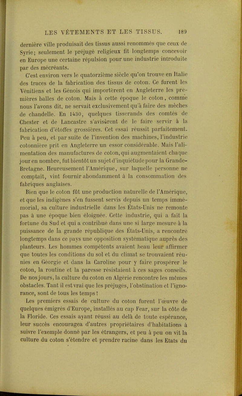 dernière ville produisait des tissus aussi renommés que ceux de Syrie; seulement le préjugé religieux fit longtemps concevoir en Europe une certaine répulsion pour une industrie introduite par des mécréants. C'est environ vers le quatorzième siècle qu'on trouve en Italie des traces de la fabrication des tissus de coton. Ce furent les Vénitiens et les Génois qui importèrent en Angleterre les pre- mières balles de coton. Mais à cette époque le coton, comme nous l'avons dit, ne servait exclusivement qu'à faire des mèches de chandelle. En 1430, quelques tisserands des comtés de Chester et de Lancastre s'avisèrent de le faire servir à la fabrication d'étoffes grossières. Cet essai réussit parfaitement. Peu à peu, et par suite de l'invention des machines, l'industrie cotonnière prit en Angleterre un essor considérable. Mais l'ali- mentation des manufactures de coton, qui augmentaient chaque jour en nombre, fut bientôt un sujet d'inquiétude pour la Grande- Bretagne. Heureusement l'Amérique, sur laquelle personne ne comptait, vint fournir abondamment à la consommation des fabriques anglaises. Bien que le coton fût une production naturelle de l'Amérique, et que les indigènes s'en fussent servis depuis un temps immé- morial, sa culture industrielle dans les États-Unis ne remonte pas à une époque bien éloignée. Cette industrie, qui a fait la fortune du Sud et qui a contribué dans une si large mesure à la puissance de la grande république des États-Unis, a rencontré longtemps dans ce pays une opposition systématique auprès des planteurs. Les hommes compétents avaient beau leur affirmer que toutes les conditions du sol et du climat se trouvaient réu- nies en Géorgie et dans la Caroline pour y faire prospérer le coton, la routine et la paresse résistaient à ces sages conseils. De nos jours, la culture du coton en Algérie rencontre les mêmes obstacles. Tant il est vrai que les préjugés, l'obstination et l'igno- rance, sont de tous les temps 1 Les premiers essais de culture du coton furent l'œuvre de quelques émigrés d'Europe, installés au cap Fear, sur la côte de la Floride. Ces essais ayant réussi au delà de toute espérance, leur succès encouragea d'autres propriétaires d'habitations à suivre l'exemple donné par les étrangers, et peu à peu on vit la culture du coton s'étendre et prendre racine dans les Etats du