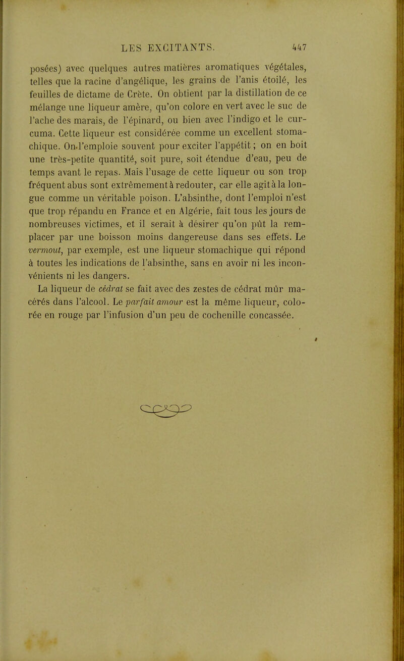 posées) avec quelques autres matières aromatiques végétales, telles que la racine d'angélique, les grains de l'anis étoilé, les feuilles de dictame de Crète. On obtient par la distillation de ce mélange une liqueur amère, qu'on colore en vert avec le suc de l'ache des marais, de l'épinard, ou bien avec l'indigo et le cur- cuma. Cette liqueur est considérée comme un excellent stoma- chique. On.l'emploie souvent pour exciter l'appétit; on en boit une très-petite quantité, soit pure, soit étendue d'eau, peu de temps avant le repas. Mais l'usage de cette liqueur ou son trop fréquent abus sont extrêmement à redouter, car elle agit à la lon- gue comme un véritable poison. L'absinthe, dont l'emploi n'est que trop répandu en France et en Algérie, fait tous les jours de nombreuses victimes, et il serait à désirer qu'on pût la rem- placer par une boisson moins dangereuse dans ses effets. Le vermout, par exemple, est une liqueur stomachique qui répond à toutes les indications de l'absinthe, sans en avoir ni les incon- vénients ni les dangers. La liqueur de cédrat se fait avec des zestes de cédrat mûr ma- cérés dans l'alcool. Le parfait amour est la même liqueur, colo- rée en rouge par l'infusion d'un peu de cochenille concassée.