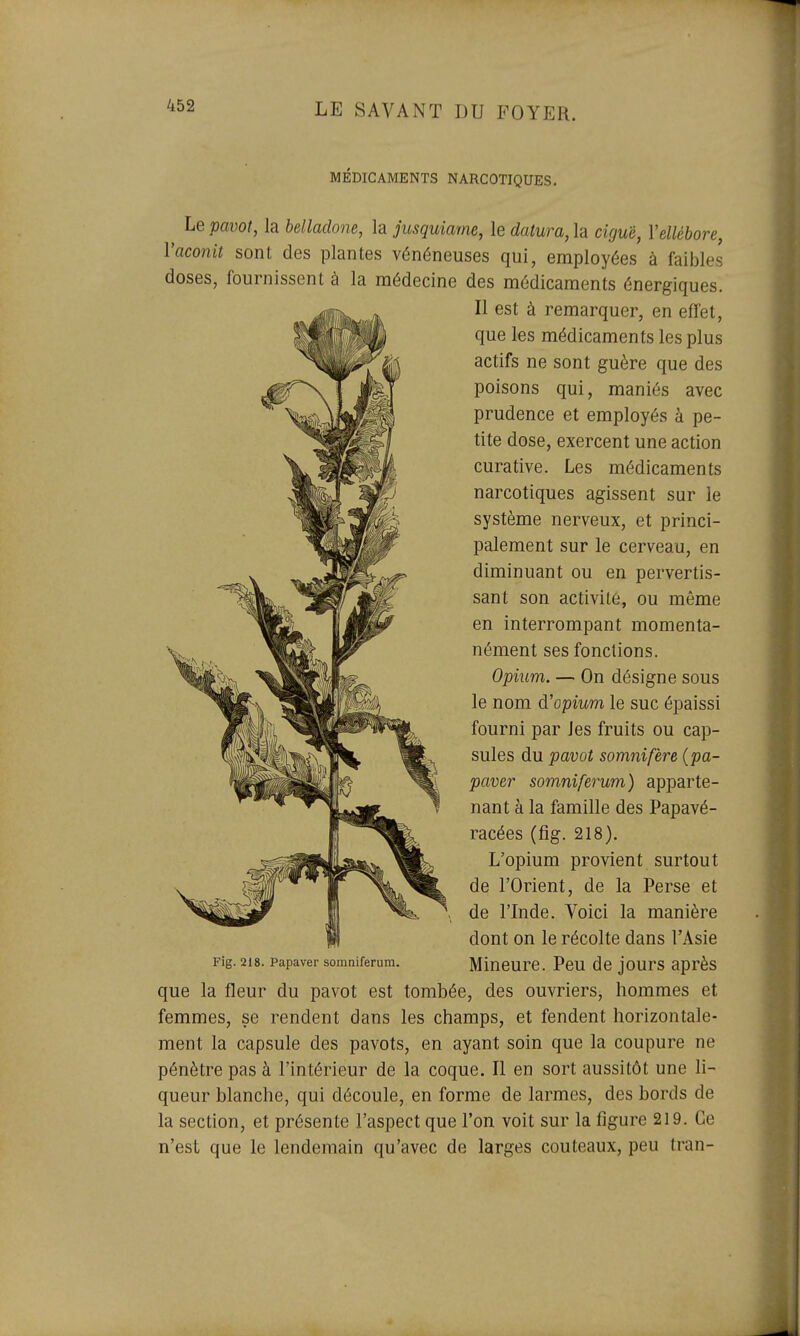 MÉDICAMENTS NARCOTIQUES. Le pavot, la belladone, la jusquiame, le datura, la ciguë, Y ellébore, Vaconit sont des plantes vénéneuses qui, employées à faibles doses, fournissent à la médecine des médicaments énergiques. Il est à remarquer, en effet, que les médicaments les plus actifs ne sont guère que des poisons qui, maniés avec prudence et employés à pe- tite dose, exercent une action curative. Les médicaments narcotiques agissent sur le système nerveux, et princi- palement sur le cerveau, en diminuant ou en pervertis- sant son activité, ou même en interrompant momenta- nément ses fonctions. Opium. — On désigne sous le nom d'opmm le suc épaissi fourni par les fruits ou cap- sules du pavot somnifère (pa- paver somniferum) apparte- nant à la famille des Papavé- racées (fig. 218). L'opium provient surtout de l'Orient, de la Perse et de l'Inde. Voici la manière dont on le récolte dans l'Asie Fig. 218. papaver somniferum. Mincure. Pcu de jours après que la fleur du pavot est tombée, des ouvriers, hommes et femmes, se rendent dans les champs, et fendent horizontale- ment la capsule des pavots, en ayant soin que la coupure ne pénètre pas à l'intérieur de la coque. Il en sort aussitôt une li- queur blanche, qui découle, en forme de larmes, des bords de la section, et présente l'aspect que l'on voit sur la figure 219. Ce n'est que le lendemain qu'avec de larges couteaux, peu tran-