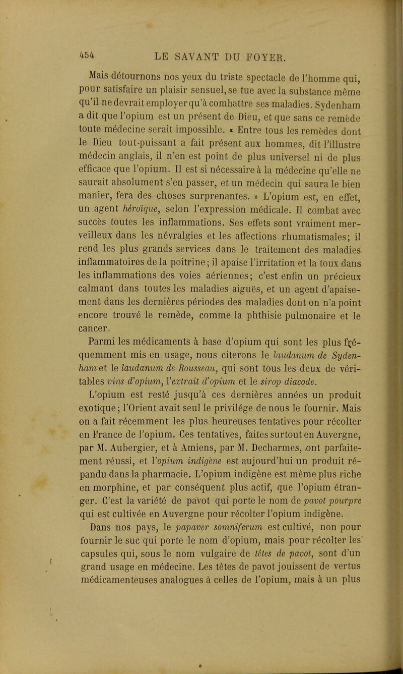 Mais détournons nos yeux du triste spectacle de l'iiomme qui, pour satisfaire un plaisir sensuel, se tue avec la substance même qu'il ne devrait employerqu'à combattre ses maladies. Sydenham a dit que l'opium est un présent de Dieu, et que sans ce remède toute médecine serait impossible. « Entre tous les remèdes dont le Dieu tout-puissant a fait présent aux hommes, dit l'illustre médecin anglais, il n'en est point de plus universel ni de plus efficace que l'opium. Il est si nécessaire à la médecine qu'elle ne saurait absolument s'en passer, et un médecin qui saura le bien manier, fera des choses surprenantes. » L'opium est, en effet, un agent héroïque, selon l'expression médicale. Il combat avec succès toutes les inflammations. Ses effets sont vraiment mer- veilleux dans les névralgies et les affections rhumatismales; il rend les plus grands services dans le traitement des maladies inflammatoires de la poitrine ; il apaise l'irritation et la toux dans les inflammations des voies aériennes; c'est enfin un précieux calmant dans toutes les maladies aiguës, et un agent d'apaise- ment dans les dernières périodes des maladies dont on n'a point encore trouvé le remède, comme la phthisie pulmonaire et le cancer. Parmi les médicaments à base d'opium qui sont les plus fré- quemment mis en usage, nous citerons le laudanum de Syden- ham et le laudanum de Rousseau, qui sont tous les deux de véri- tables vins d'opium, l'extrait d'opium et le sirop diacode. L'opium est resté jusqu'à ces dernières années un produit exotique; l'Orient avait seul le privilège de nous le fournir. Mais on a fait récemment les plus heureuses tentatives pour récolter en France de l'opium. Ces tentatives, faites surtout en Auvergne, par M. Aubergier, et à Amiens, par M. Decharmes, .ont parfaite- ment réussi, et Vopium indigène est aujourd'hui un produit ré- pandu dans la pharmacie. L'opium indigène est même plus riche en morphine, et par conséquent plus actif, que l'opium étran- ger. C'est la variété de pavot qui porte le nom de pavot pourpre qui est cultivée en Auvergne pour récolter l'opium indigène. Dans nos pays, le papaver somniferum est cultivé, non pour fournir le suc qui porte le nom d'opium, mais pour récolter les capsules qui, sous le nom vulgaire de têtes de pavot, sont d'un grand usage en médecine. Les têtes de pavot jouissent de vertus médicamenteuses analogues à celles de l'opium, mais à un plus