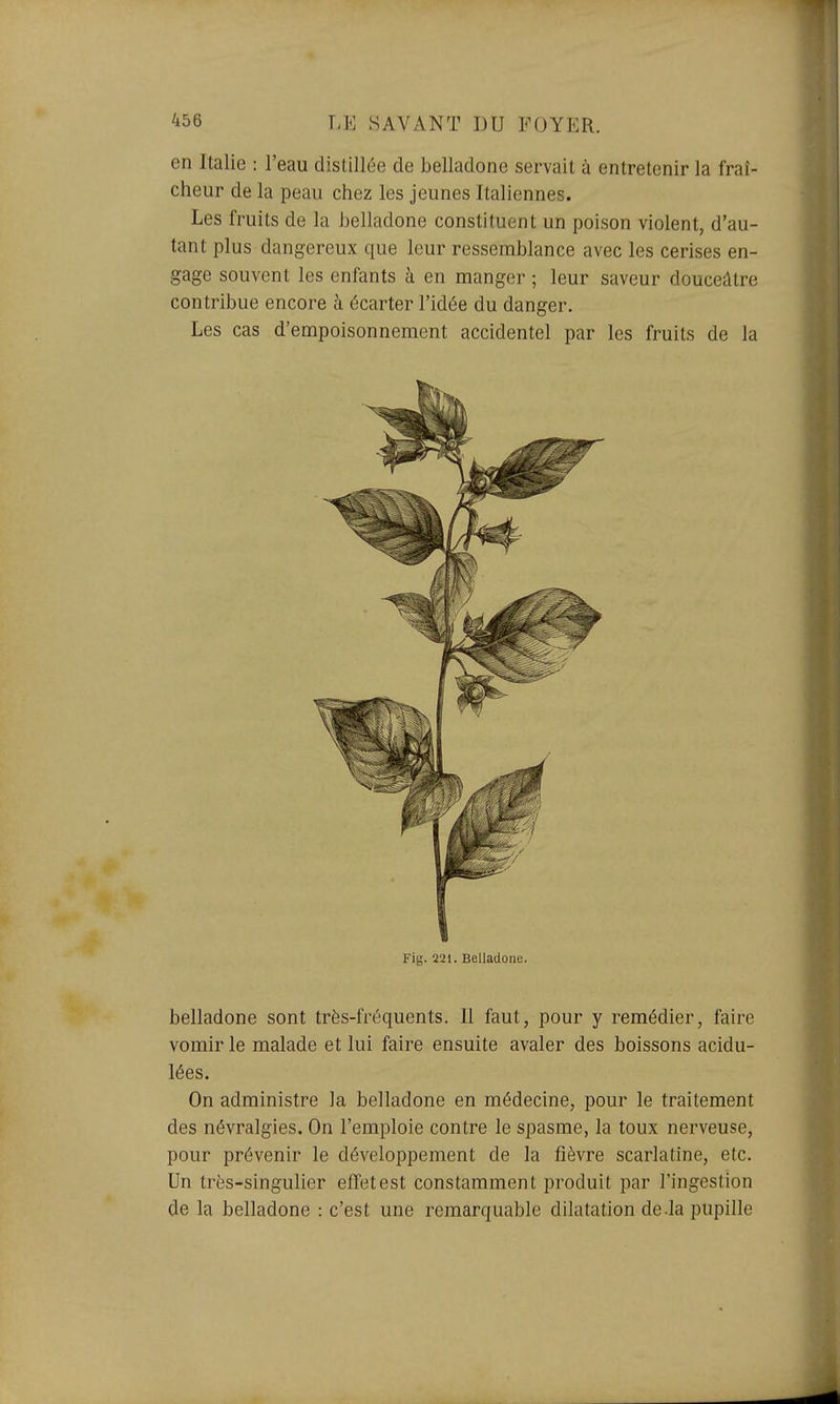 en Italie : l'eau distillée de belladone servait à entretenir la fraî- cheur de la peau chez les jeunes Italiennes. Les fruits de la belladone constituent un poison violent, d'au- tant plus dangereux que leur ressemblance avec les cerises en- gage souvent les enfants à en manger ; leur saveur douceâtre contribue encore à écarter l'idée du danger. Les cas d'empoisonnement accidentel par les fruits de la Fig. 221. Belladone. belladone sont très-fréquents. Il faut, pour y remédier, faire vomir le malade et lui faire ensuite avaler des boissons acidu- lées. On administre la belladone en médecine, pour le traitement des névralgies. On l'emploie contre le spasme, la toux nerveuse, pour prévenir le développement de la fièvre scarlatine, etc. Un très-singulier effet est constamment produit par l'ingestion de la belladone : c'est une remarquable dilatation de-la pupille