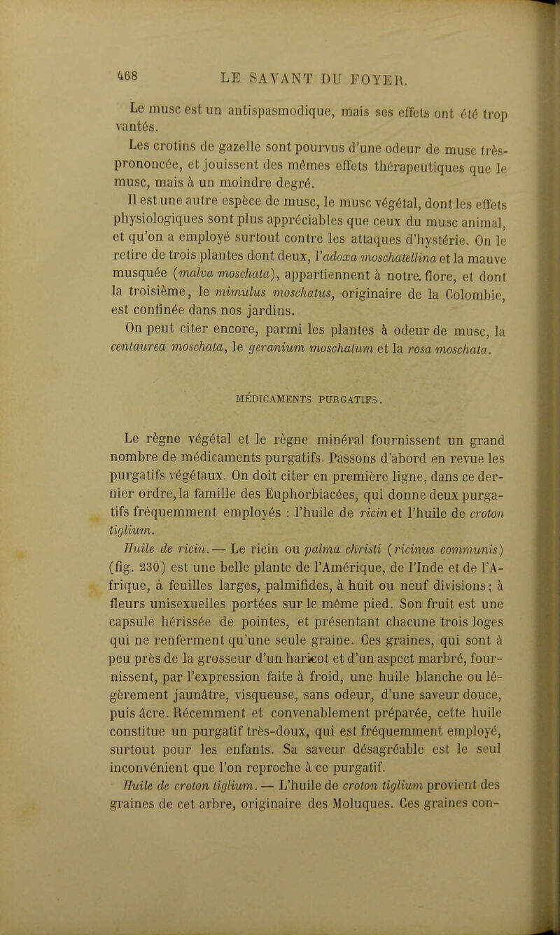 Le musc est un antispasmodique, mais ses effets ont été trop vantés. Les crotins de gazelle sont pourvus d'une odeur de musc très- prononcée, et jouissent des mêmes effets thérapeutiques que le musc, mais à un moindre degré. Il est une autre espèce de musc, le musc végétal, dont les effets physiologiques sont plus appréciables que ceux du musc animal, et qu'on a employé surtout contre les attaques d'hystérie. On le retire de trois plantes dont deux, Vadoxa moschatellina et la mauve musquée {malva moschata), appartiennent à notre, flore, et dont la troisième, le mimulus moschatus, originaire de la Colombie, est confinée dans nos jardins. On peut citer encore, parmi les plantes à odeur de musc, lu centaurea moschata, le géranium moschaium et la rosa moschata. MÉDICAMENTS PURGATIFS. Le règne végétal et le règne minéral fournissent un grand nombre de médicaments purgatifs. Passons d'abord en revue les purgatifs végétaux. On doit citer en première ligne, dans ce der- nier ordre, la famille des Euphorbiacées, qui donne deux purga- tifs fréquemment employés : l'huile de ricin et l'huile de croton tiglium. Huile de ricin.— Le ricin ou palma christi {ricinus communis) (fig. 230) est une belle plante de l'Amérique, de l'Inde et de l'A- frique, à feuilles larges, palmifides, à huit ou neuf divisions ; à fleurs unisexuelles portées sur le même pied. Son fruit est une capsule hérissée de pointes, et présentant chacune trois loges qui ne renferment qu'une seule graine. Ces graines, qui sont à peu près de la grosseur d'un haricot et d'un aspect marbré, four- nissent, par l'expression faite à froid, une huile blanche ou lé- gèrement jaunâtre, visqueuse, sans odeur, d'une saveur douce, puis âcre. Récemment et convenablement préparée, cette huile constitue un purgatif très-doux, qui est fréquemment employé, surtout pour les enfants. Sa saveur désagréable est le seul inconvénient que l'on reproche à ce purgatif. Huile de croton tiglium. — L'huile de croton tiglium. provient des graines de cet arbre, originaire des Moluques. Ces graines con-