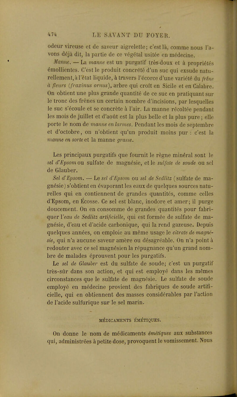 odeur vireuse et de saveur aigrelette; c'est là, comme nous l'a- vons déjà dit, la partie de ce végétal usitée en médecine. Manne. — La manne est un purgatif très-doux et à propriétés émollientes. C'est le produit concrété d'un suc qui exsude natu- rellement, à l'état liquide, à travers l'écorce d'une variété du frêne à fleurs (fraxinus ornus), arbre qui croît en Sicile et en Calabre. On obtient une plus grande quantité de ce suc en pratiquant sur le tronc des frênes un certain nombre d'incisions, par lesquelles le suc s'écoule et se concrète à l'air. La manne récoltée pendant les mois de juillet et d'août est la plus belle et la plus pure ; elle porte le nom de manne en largues. Pendant les mois de septembre et d'octobre, on n'obtient qu'un produit moins pur : c'est la manne en sorte et la manne grasse. Les principaux purgatifs que fournit le règne minéral sont le sel d'Epsom ou sulfate de magnésie, et le sulfate de soude ou sel de Glauber. Sel d'Epsom. — Le sel d'Epsom ou sel de Sedlitz ( sulfate de ma- gnésie) s'obtient en évaporant les eaux de quelques sources natu- relles qui en contiennent de grandes quantités, comme celles d'Epsom, en Ecosse. Ce sel est blanc, inodore et amer; il purge doucement. On en consomme de grandes quantités pour fabri- quer Veau de Sedlitz artificielle, qui est formée de sulfate de ma- gnésie, d'eau et d'acide carbonique, qui la rend gazeuse. Depuis quelques années, on emploie au même usage le citrate de magné- sie, qui n'a aucune saveur amère ou désagréable. On n'a point à redouter avec ce sel magnésien la répugnance qu'un grand nom- bre de malades éprouvent pour les purgatifs. Le sel de Glauber est du sulfate de soude; c'est un purgatif très-sûr dans son action, et qui est employé dans les mêmes circonstances que le sulfate de magnésie. Le sulfate de soude employé en médecine provient des fabriques de soude artifi- cielle, qui en obtiennent des masses considérables par l'action de l'acide sulfurique sur le sel marin. MÉDICAMENTS ÉMÉTIQUES. On donne le nom de médicaments émétiques aux substances qui, administrées à petite dose, provoquent le vomissement. Nous