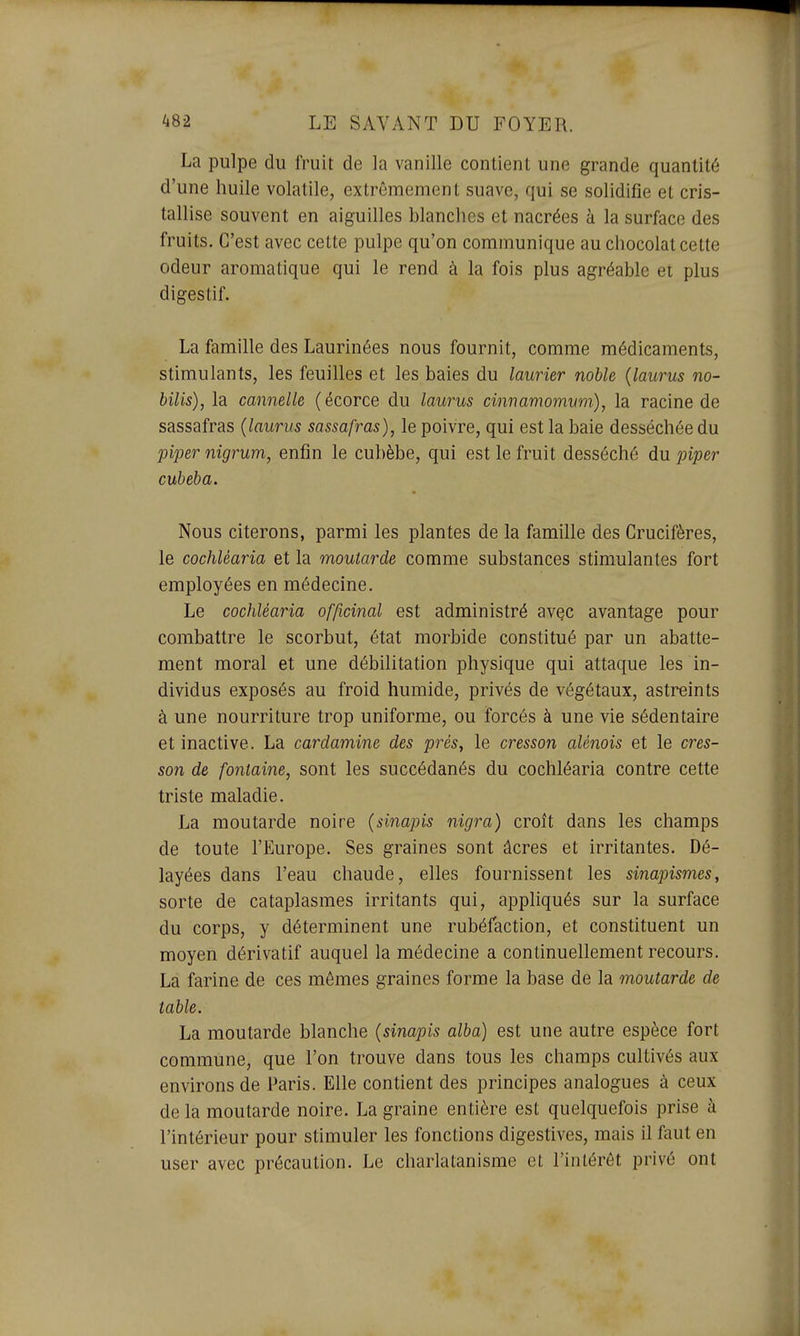 La pulpe du fruit de la vanille contient une grande quantité d'une huile volatile, extrêmement suave, qui se solidifie et cris- tallise souvent en aiguilles blanches et nacrées à la surface des fruits. C'est avec cette pulpe qu'on communique au chocolat cette odeur aromatique qui le rend à la fois plus agréable et plus digestif. La famille des Laurinées nous fournit, comme médicaments, stimulants, les feuilles et les baies du laurier noble {laurus no- bilis), la cannelle (écorce du laurus cinnamomum), la racine de sassafras {laurus sassafras), le poivre, qui est la baie desséchée du piper nigrum, enfin le cubèbe, qui est le fruit desséché du jnper cubeba. Nous citerons, parmi les plantes de la famille des Crucifères, le cochléaria et la moutarde comme substances stimulantes fort employées en médecine. Le cochléaria officinal est administré avçc avantage pour combattre le scorbut, état morbide constitué par un abatte- ment moral et une débilitation physique qui attaque les in- dividus exposés au froid humide, privés de végétaux, astreints à une nourriture trop uniforme, ou forcés à une vie sédentaire et inactive. La cardamine des prés, le cresson alénois et le cres- son de fontaine, sont les succédanés du cochléaria contre cette triste maladie. La moutarde noire {sinapis nigra) croît dans les champs de toute l'Europe. Ses graines sont âcres et irritantes. Dé- layées dans l'eau chaude, elles fournissent les sinapismes, sorte de cataplasmes irritants qui, appliqués sur la surface du corps, y déterminent une rubéfaction, et constituent un moyen dérivatif auquel la médecine a continuellement recours. La farine de ces mômes graines forme la base de la moutarde de table. La moutarde blanche {sinapis alba) est une autre espèce fort commune, que l'on trouve dans tous les champs cultivés aux environs de Paris. Elle contient des principes analogues à ceux de la moutarde noire. La graine entière est quelquefois prise à l'intérieur pour stimuler les fonctions digestives, mais il faut en user avec précaution. Le charlatanisme et l'intérêt privé ont