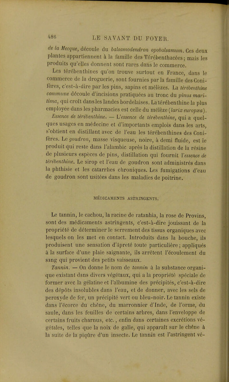 de la Mecque, découle du balsamodendron opohalsamum. Ces deux planles appartiennent à la famille des Térébenthacées ; mais les produits qu'elles donnent sont rares dans le commerce. Les térébenthines qu'on trouve surtout en France, dans le commerce de la droguerie, sont fournies parla famille des Coni- fères, c'est-à-dire par les pins, sapins et mélèzes. La térébenthine commune découle d'incisions pratiquées au tronc du pinus mari- tima, qui croît dansles landes bordelaises. La térébenthine la plus employée dans les pharmacies est celle du mélèze {larix europœa). Essence de térébenthine. — L'essence de térébenthine, qui a quel- ques usages en médecine et d'importants emplois dans les arts, s'obtient en distillant avec de l'eau les térébenthines des Coni- fères. Le goudron, masse visqueuse, noire, à demi fluide, est le produit qui reste dans l'alambic après la distillation de la résine de plusieurs espèces de pins, distillation qui fournit Vesscnce de térébenthine. Le sirop et l'eau de goudron sont administrés dans la phthisie et les catarrhes chroniques. Les fumigations d'eau de goudron sont usitées dans les maladies de poitrine. MÉDICAMENTS ASTRINGENTS. Le tannin, le cachou, la racine de ratanhia, la rose de Provins, sont des médicaments astringents, c'est-à-dire jouissant de la propriété de déterminer le serrement des tissus organiques avec lesquels on les met en contact. Introduits dans la bouche, ils produisent une sensation d'âpreté toute particulière ; appliqués à la surface d'une plaie saignante, ils arrêtent l'écoulement du sang qui provient des petits vaisseaux. Tannin. — On donne le nom de tannin à la substance organi- que existant dans divers végétaux, qui a la propriété spéciale de former avec la gélatine et l'albumine des précipités, c'est-à-dire des dépôts insolubles dans l'eau, et de donner, avec les sels de peroxyde de fer, un précipité vert ou bleu-noir. Le tannin existe dans l'écorce du chêne, du marronnier d'Inde, de l'orme, du saule, dans les feuilles de certains arbres, dans l'enveloppe de certains fruits charnus, etc., enfin dans certaines excrétions vé- gétales, telles que la noix de galle, qui apparaît sur le chêne à la suite de la piqûre d'un insecte. Le tannin est l'astringent vé-