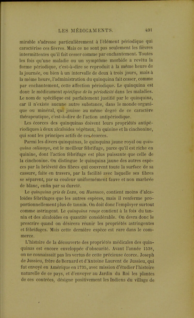 mirable s'adresse particulièrement à l'élément périodique qui caractérise ces fièvres. Mais ce ne sont pas seulement les fièvres intermittentes qu'il fait cesser comme par enchantement. Toutes les fois qu'une maladie ou un symptôme morbide a revêtu la forme périodique, c'est-à-dire se reproduit à la même heure de la journée, ou bien à un intervalle de deux à trois jours, mais à la même heure, l'administration du quinquina fait cesser, comme par enchantement, cette affection périodique. Le quinquina est donc le médicament spécifique de la périodicité dans les maladies. Le nom de spécifique est parfaitement justifié par le quinquina, car il n'existe aucune autre substance, dans le monde organi- que ou minéral, qui jouisse au même degré de ce caractère thérapeutique, c'est-à-dire de l'action antipériodique. Les écorces des quinquinas doivent leurs propriétés antipé- riodiques à deux alcaloïdes végétaux, la quinine et la cinchonine, qui sont les principes actifs de ces.écorces. Parmi les divers quinquinas, le quinquina jaune royal ou quin- quina calissaya, est le meilleur fébrifuge, parce qu'il est riche en quinine, dont l'action fébrifuge est plus puissante que celle de la cinchonine. On distingue le quinquina jaune des autres espè- ces par la brièveté des fibres qui couvrent toute la surface de sa cassure, faite en travers, par la facilité avec laquelle ses fibres se séparent, par sa couleur uniformément fauve et non marbrée de blanc, enfin par sa dureté. Le quinquina gris de Loxa, ou Huanuco, contient moins d'alca- loïdes fébrifuges que les autres espèces, mais il renferme pro- portionnellement plus de tannin. On doit donc l'employer surtout comme astringent. Le quinquina rouge contient à la fois du tan- nin et des alcaloïdes en quantité considérable. On devra donc le prescrire quand on désirera réunir les propriétés astringentes et fébrifuges. Mais cette dernière espèce est rare dans le com- merce. L'histoire de la découverte des propriétés médicales des quin- quinas est encore enveloppée d'obscurité. Avant l'année 1538, on ne connaissait pas les vertus de cette précieuse écorce. Joseph de Jussieu, frère de Bernard et d'Antoine Laurent de Jussieu, qui fut envoyé en Amérique en 1735, avec mission d'étudier l'histoire naturelle de ce pays, et d'envoyer au Jardin du Roi les plantes de ces contrées, désigne positivement les Indiens du village de